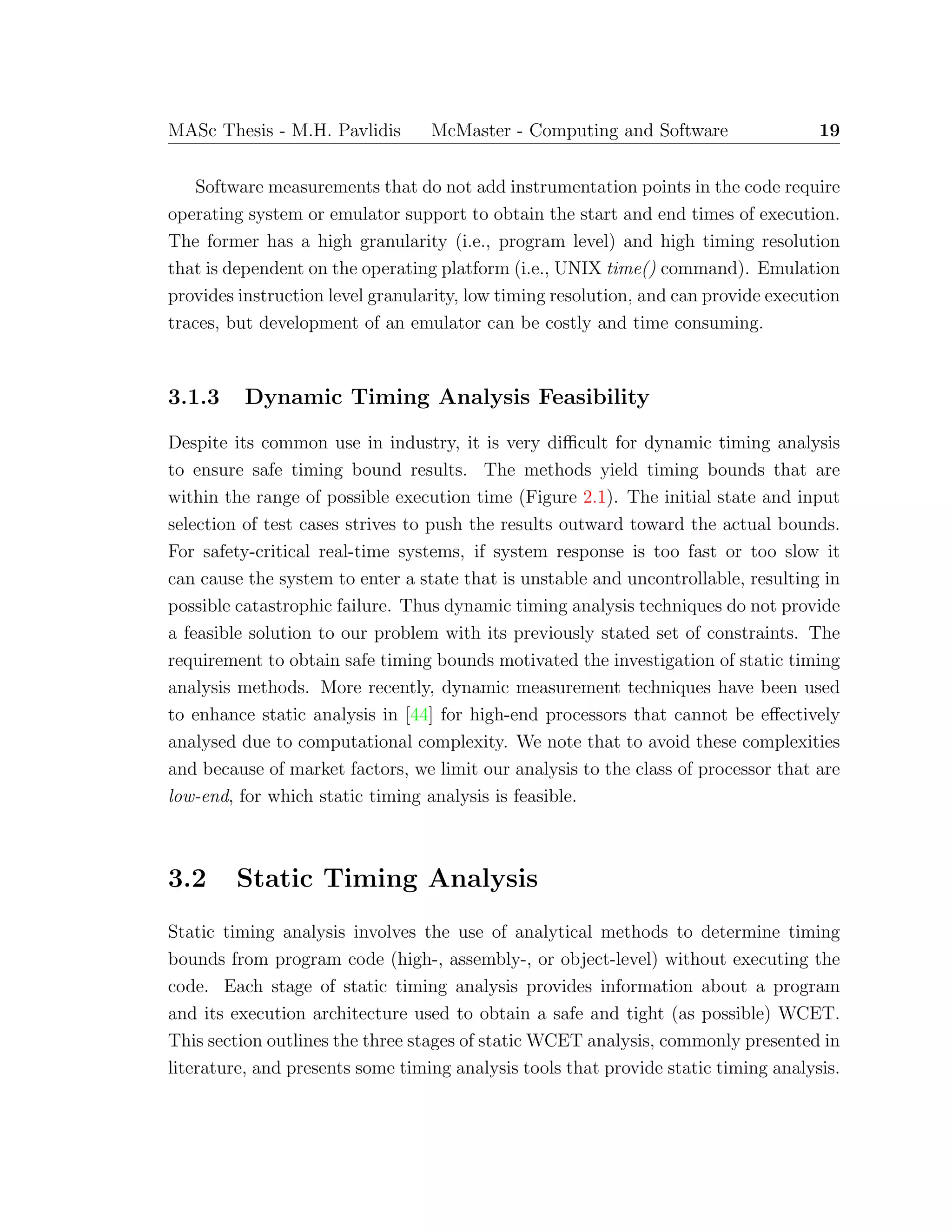 MASc Thesis - M.H. Pavlidis McMaster - Computing and Software 19
Software measurements that do not add instrumentation points in the code require
operating system or emulator support to obtain the start and end times of execution.
The former has a high granularity (i.e., program level) and high timing resolution
that is dependent on the operating platform (i.e., UNIX time() command). Emulation
provides instruction level granularity, low timing resolution, and can provide execution
traces, but development of an emulator can be costly and time consuming.
3.1.3 Dynamic Timing Analysis Feasibility
Despite its common use in industry, it is very diﬃcult for dynamic timing analysis
to ensure safe timing bound results. The methods yield timing bounds that are
within the range of possible execution time (Figure 2.1). The initial state and input
selection of test cases strives to push the results outward toward the actual bounds.
For safety-critical real-time systems, if system response is too fast or too slow it
can cause the system to enter a state that is unstable and uncontrollable, resulting in
possible catastrophic failure. Thus dynamic timing analysis techniques do not provide
a feasible solution to our problem with its previously stated set of constraints. The
requirement to obtain safe timing bounds motivated the investigation of static timing
analysis methods. More recently, dynamic measurement techniques have been used
to enhance static analysis in [44] for high-end processors that cannot be eﬀectively
analysed due to computational complexity. We note that to avoid these complexities
and because of market factors, we limit our analysis to the class of processor that are
low-end, for which static timing analysis is feasible.
3.2 Static Timing Analysis
Static timing analysis involves the use of analytical methods to determine timing
bounds from program code (high-, assembly-, or object-level) without executing the
code. Each stage of static timing analysis provides information about a program
and its execution architecture used to obtain a safe and tight (as possible) WCET.
This section outlines the three stages of static WCET analysis, commonly presented in
literature, and presents some timing analysis tools that provide static timing analysis.
 