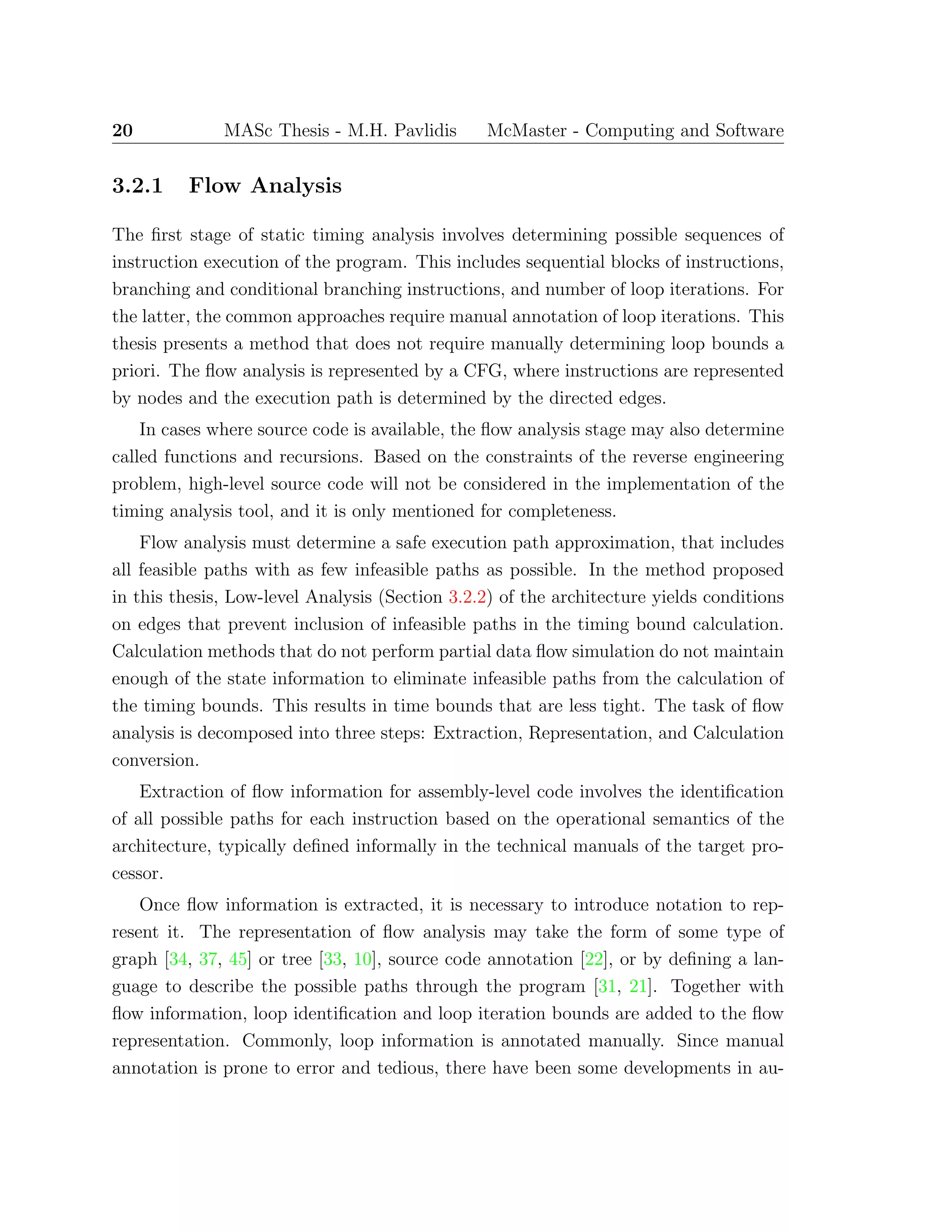 20 MASc Thesis - M.H. Pavlidis McMaster - Computing and Software
3.2.1 Flow Analysis
The ﬁrst stage of static timing analysis involves determining possible sequences of
instruction execution of the program. This includes sequential blocks of instructions,
branching and conditional branching instructions, and number of loop iterations. For
the latter, the common approaches require manual annotation of loop iterations. This
thesis presents a method that does not require manually determining loop bounds a
priori. The ﬂow analysis is represented by a CFG, where instructions are represented
by nodes and the execution path is determined by the directed edges.
In cases where source code is available, the ﬂow analysis stage may also determine
called functions and recursions. Based on the constraints of the reverse engineering
problem, high-level source code will not be considered in the implementation of the
timing analysis tool, and it is only mentioned for completeness.
Flow analysis must determine a safe execution path approximation, that includes
all feasible paths with as few infeasible paths as possible. In the method proposed
in this thesis, Low-level Analysis (Section 3.2.2) of the architecture yields conditions
on edges that prevent inclusion of infeasible paths in the timing bound calculation.
Calculation methods that do not perform partial data ﬂow simulation do not maintain
enough of the state information to eliminate infeasible paths from the calculation of
the timing bounds. This results in time bounds that are less tight. The task of ﬂow
analysis is decomposed into three steps: Extraction, Representation, and Calculation
conversion.
Extraction of ﬂow information for assembly-level code involves the identiﬁcation
of all possible paths for each instruction based on the operational semantics of the
architecture, typically deﬁned informally in the technical manuals of the target pro-
cessor.
Once ﬂow information is extracted, it is necessary to introduce notation to rep-
resent it. The representation of ﬂow analysis may take the form of some type of
graph [34, 37, 45] or tree [33, 10], source code annotation [22], or by deﬁning a lan-
guage to describe the possible paths through the program [31, 21]. Together with
ﬂow information, loop identiﬁcation and loop iteration bounds are added to the ﬂow
representation. Commonly, loop information is annotated manually. Since manual
annotation is prone to error and tedious, there have been some developments in au-
 