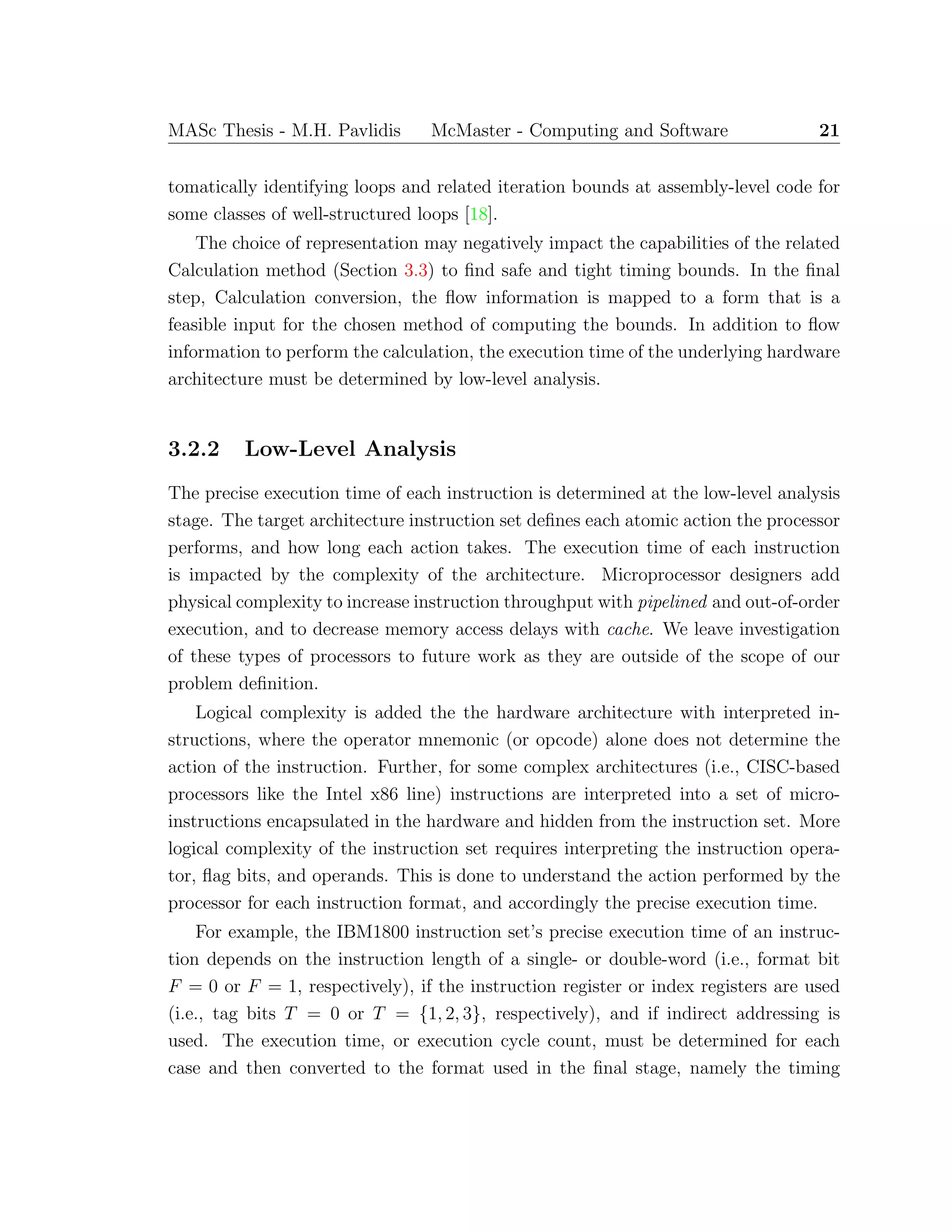 MASc Thesis - M.H. Pavlidis McMaster - Computing and Software 21
tomatically identifying loops and related iteration bounds at assembly-level code for
some classes of well-structured loops [18].
The choice of representation may negatively impact the capabilities of the related
Calculation method (Section 3.3) to ﬁnd safe and tight timing bounds. In the ﬁnal
step, Calculation conversion, the ﬂow information is mapped to a form that is a
feasible input for the chosen method of computing the bounds. In addition to ﬂow
information to perform the calculation, the execution time of the underlying hardware
architecture must be determined by low-level analysis.
3.2.2 Low-Level Analysis
The precise execution time of each instruction is determined at the low-level analysis
stage. The target architecture instruction set deﬁnes each atomic action the processor
performs, and how long each action takes. The execution time of each instruction
is impacted by the complexity of the architecture. Microprocessor designers add
physical complexity to increase instruction throughput with pipelined and out-of-order
execution, and to decrease memory access delays with cache. We leave investigation
of these types of processors to future work as they are outside of the scope of our
problem deﬁnition.
Logical complexity is added the the hardware architecture with interpreted in-
structions, where the operator mnemonic (or opcode) alone does not determine the
action of the instruction. Further, for some complex architectures (i.e., CISC-based
processors like the Intel x86 line) instructions are interpreted into a set of micro-
instructions encapsulated in the hardware and hidden from the instruction set. More
logical complexity of the instruction set requires interpreting the instruction opera-
tor, ﬂag bits, and operands. This is done to understand the action performed by the
processor for each instruction format, and accordingly the precise execution time.
For example, the IBM1800 instruction set’s precise execution time of an instruc-
tion depends on the instruction length of a single- or double-word (i.e., format bit
F = 0 or F = 1, respectively), if the instruction register or index registers are used
(i.e., tag bits T = 0 or T = {1, 2, 3}, respectively), and if indirect addressing is
used. The execution time, or execution cycle count, must be determined for each
case and then converted to the format used in the ﬁnal stage, namely the timing
 