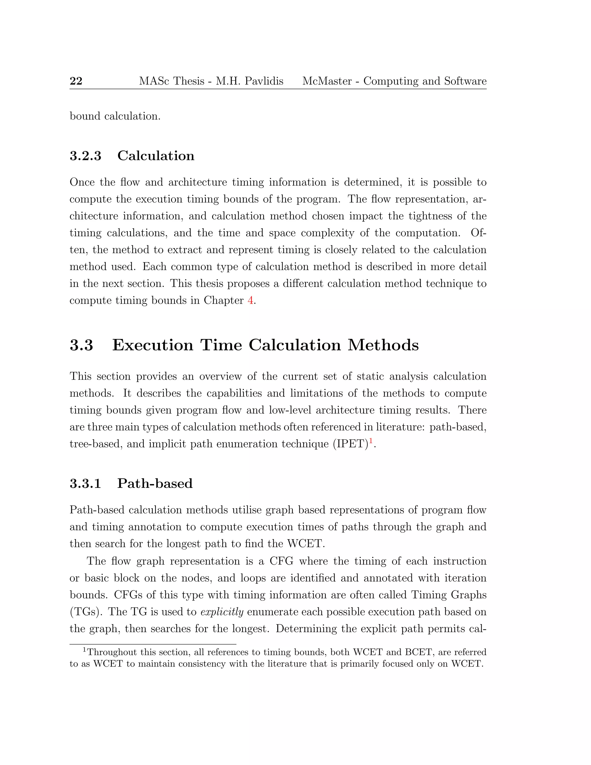 22 MASc Thesis - M.H. Pavlidis McMaster - Computing and Software
bound calculation.
3.2.3 Calculation
Once the ﬂow and architecture timing information is determined, it is possible to
compute the execution timing bounds of the program. The ﬂow representation, ar-
chitecture information, and calculation method chosen impact the tightness of the
timing calculations, and the time and space complexity of the computation. Of-
ten, the method to extract and represent timing is closely related to the calculation
method used. Each common type of calculation method is described in more detail
in the next section. This thesis proposes a diﬀerent calculation method technique to
compute timing bounds in Chapter 4.
3.3 Execution Time Calculation Methods
This section provides an overview of the current set of static analysis calculation
methods. It describes the capabilities and limitations of the methods to compute
timing bounds given program ﬂow and low-level architecture timing results. There
are three main types of calculation methods often referenced in literature: path-based,
tree-based, and implicit path enumeration technique (IPET)1
.
3.3.1 Path-based
Path-based calculation methods utilise graph based representations of program ﬂow
and timing annotation to compute execution times of paths through the graph and
then search for the longest path to ﬁnd the WCET.
The ﬂow graph representation is a CFG where the timing of each instruction
or basic block on the nodes, and loops are identiﬁed and annotated with iteration
bounds. CFGs of this type with timing information are often called Timing Graphs
(TGs). The TG is used to explicitly enumerate each possible execution path based on
the graph, then searches for the longest. Determining the explicit path permits cal-
1
Throughout this section, all references to timing bounds, both WCET and BCET, are referred
to as WCET to maintain consistency with the literature that is primarily focused only on WCET.
 