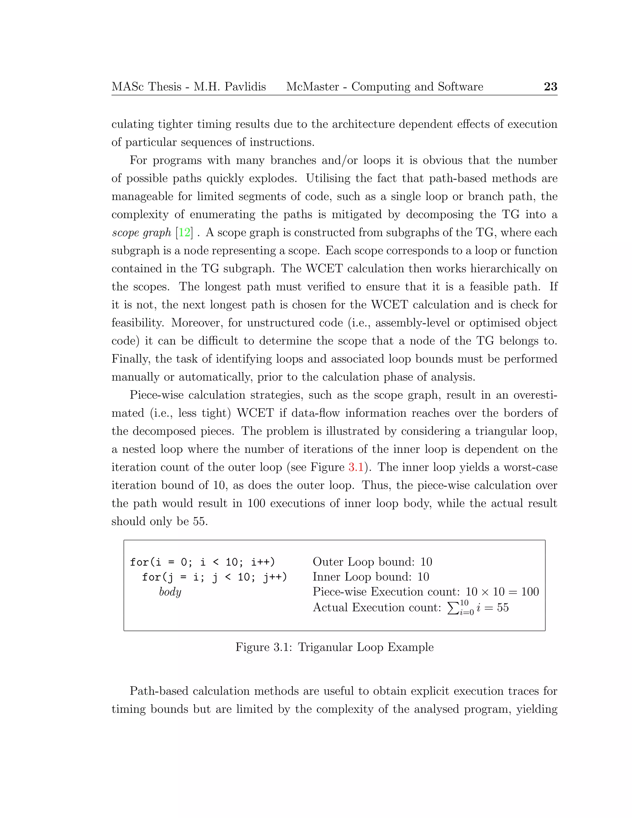 MASc Thesis - M.H. Pavlidis McMaster - Computing and Software 23
culating tighter timing results due to the architecture dependent eﬀects of execution
of particular sequences of instructions.
For programs with many branches and/or loops it is obvious that the number
of possible paths quickly explodes. Utilising the fact that path-based methods are
manageable for limited segments of code, such as a single loop or branch path, the
complexity of enumerating the paths is mitigated by decomposing the TG into a
scope graph [12] . A scope graph is constructed from subgraphs of the TG, where each
subgraph is a node representing a scope. Each scope corresponds to a loop or function
contained in the TG subgraph. The WCET calculation then works hierarchically on
the scopes. The longest path must veriﬁed to ensure that it is a feasible path. If
it is not, the next longest path is chosen for the WCET calculation and is check for
feasibility. Moreover, for unstructured code (i.e., assembly-level or optimised object
code) it can be diﬃcult to determine the scope that a node of the TG belongs to.
Finally, the task of identifying loops and associated loop bounds must be performed
manually or automatically, prior to the calculation phase of analysis.
Piece-wise calculation strategies, such as the scope graph, result in an overesti-
mated (i.e., less tight) WCET if data-ﬂow information reaches over the borders of
the decomposed pieces. The problem is illustrated by considering a triangular loop,
a nested loop where the number of iterations of the inner loop is dependent on the
iteration count of the outer loop (see Figure 3.1). The inner loop yields a worst-case
iteration bound of 10, as does the outer loop. Thus, the piece-wise calculation over
the path would result in 100 executions of inner loop body, while the actual result
should only be 55.
for(i = 0; i < 10; i++) Outer Loop bound: 10
for(j = i; j < 10; j++) Inner Loop bound: 10
body Piece-wise Execution count: 10 × 10 = 100
Actual Execution count: 10
i=0 i = 55
Figure 3.1: Triganular Loop Example
Path-based calculation methods are useful to obtain explicit execution traces for
timing bounds but are limited by the complexity of the analysed program, yielding
 