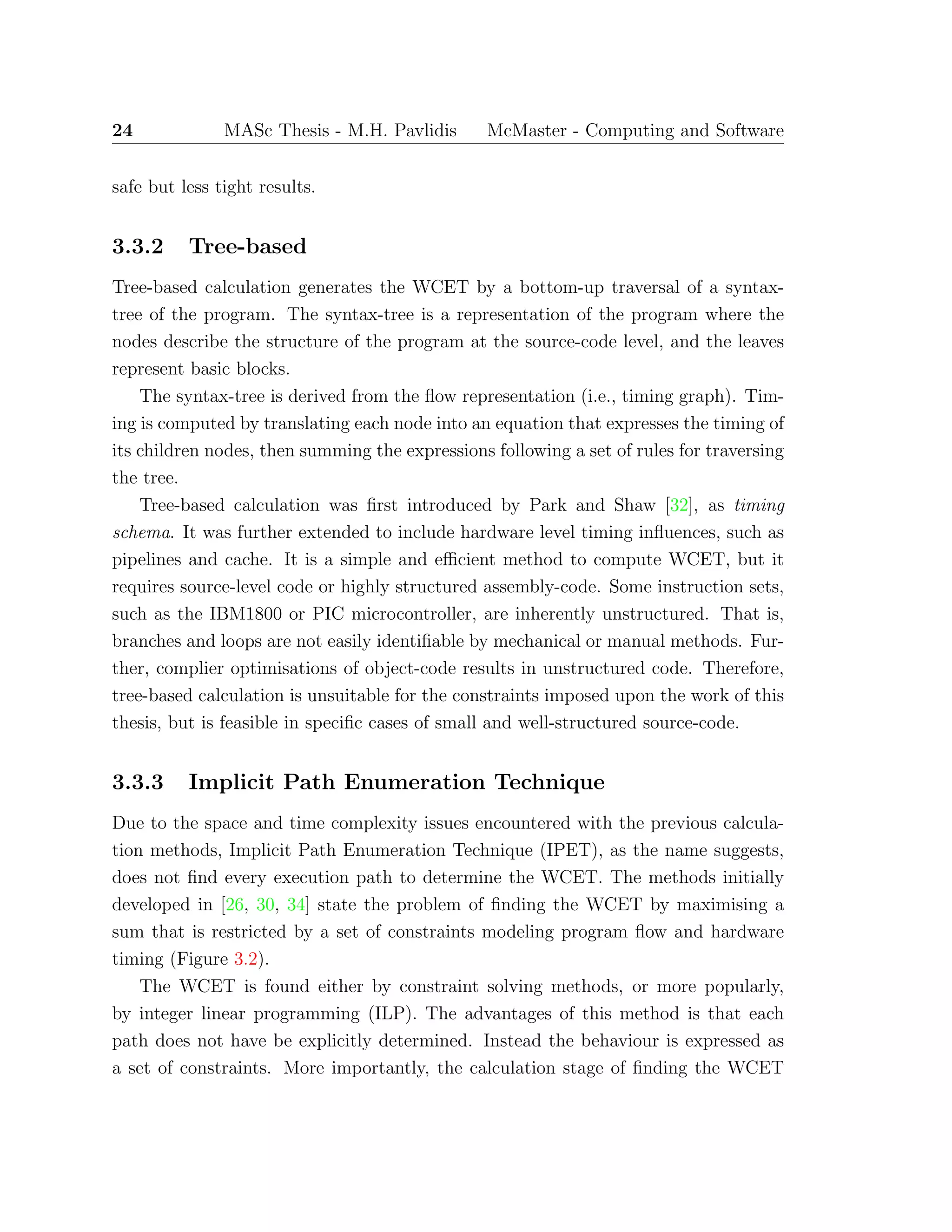 24 MASc Thesis - M.H. Pavlidis McMaster - Computing and Software
safe but less tight results.
3.3.2 Tree-based
Tree-based calculation generates the WCET by a bottom-up traversal of a syntax-
tree of the program. The syntax-tree is a representation of the program where the
nodes describe the structure of the program at the source-code level, and the leaves
represent basic blocks.
The syntax-tree is derived from the ﬂow representation (i.e., timing graph). Tim-
ing is computed by translating each node into an equation that expresses the timing of
its children nodes, then summing the expressions following a set of rules for traversing
the tree.
Tree-based calculation was ﬁrst introduced by Park and Shaw [32], as timing
schema. It was further extended to include hardware level timing inﬂuences, such as
pipelines and cache. It is a simple and eﬃcient method to compute WCET, but it
requires source-level code or highly structured assembly-code. Some instruction sets,
such as the IBM1800 or PIC microcontroller, are inherently unstructured. That is,
branches and loops are not easily identiﬁable by mechanical or manual methods. Fur-
ther, complier optimisations of object-code results in unstructured code. Therefore,
tree-based calculation is unsuitable for the constraints imposed upon the work of this
thesis, but is feasible in speciﬁc cases of small and well-structured source-code.
3.3.3 Implicit Path Enumeration Technique
Due to the space and time complexity issues encountered with the previous calcula-
tion methods, Implicit Path Enumeration Technique (IPET), as the name suggests,
does not ﬁnd every execution path to determine the WCET. The methods initially
developed in [26, 30, 34] state the problem of ﬁnding the WCET by maximising a
sum that is restricted by a set of constraints modeling program ﬂow and hardware
timing (Figure 3.2).
The WCET is found either by constraint solving methods, or more popularly,
by integer linear programming (ILP). The advantages of this method is that each
path does not have be explicitly determined. Instead the behaviour is expressed as
a set of constraints. More importantly, the calculation stage of ﬁnding the WCET
 