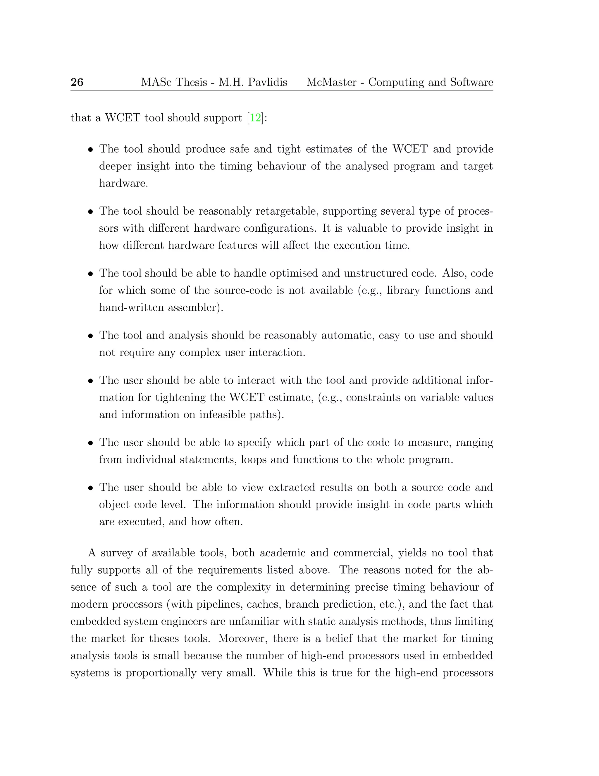 26 MASc Thesis - M.H. Pavlidis McMaster - Computing and Software
that a WCET tool should support [12]:
• The tool should produce safe and tight estimates of the WCET and provide
deeper insight into the timing behaviour of the analysed program and target
hardware.
• The tool should be reasonably retargetable, supporting several type of proces-
sors with diﬀerent hardware conﬁgurations. It is valuable to provide insight in
how diﬀerent hardware features will aﬀect the execution time.
• The tool should be able to handle optimised and unstructured code. Also, code
for which some of the source-code is not available (e.g., library functions and
hand-written assembler).
• The tool and analysis should be reasonably automatic, easy to use and should
not require any complex user interaction.
• The user should be able to interact with the tool and provide additional infor-
mation for tightening the WCET estimate, (e.g., constraints on variable values
and information on infeasible paths).
• The user should be able to specify which part of the code to measure, ranging
from individual statements, loops and functions to the whole program.
• The user should be able to view extracted results on both a source code and
object code level. The information should provide insight in code parts which
are executed, and how often.
A survey of available tools, both academic and commercial, yields no tool that
fully supports all of the requirements listed above. The reasons noted for the ab-
sence of such a tool are the complexity in determining precise timing behaviour of
modern processors (with pipelines, caches, branch prediction, etc.), and the fact that
embedded system engineers are unfamiliar with static analysis methods, thus limiting
the market for theses tools. Moreover, there is a belief that the market for timing
analysis tools is small because the number of high-end processors used in embedded
systems is proportionally very small. While this is true for the high-end processors
 