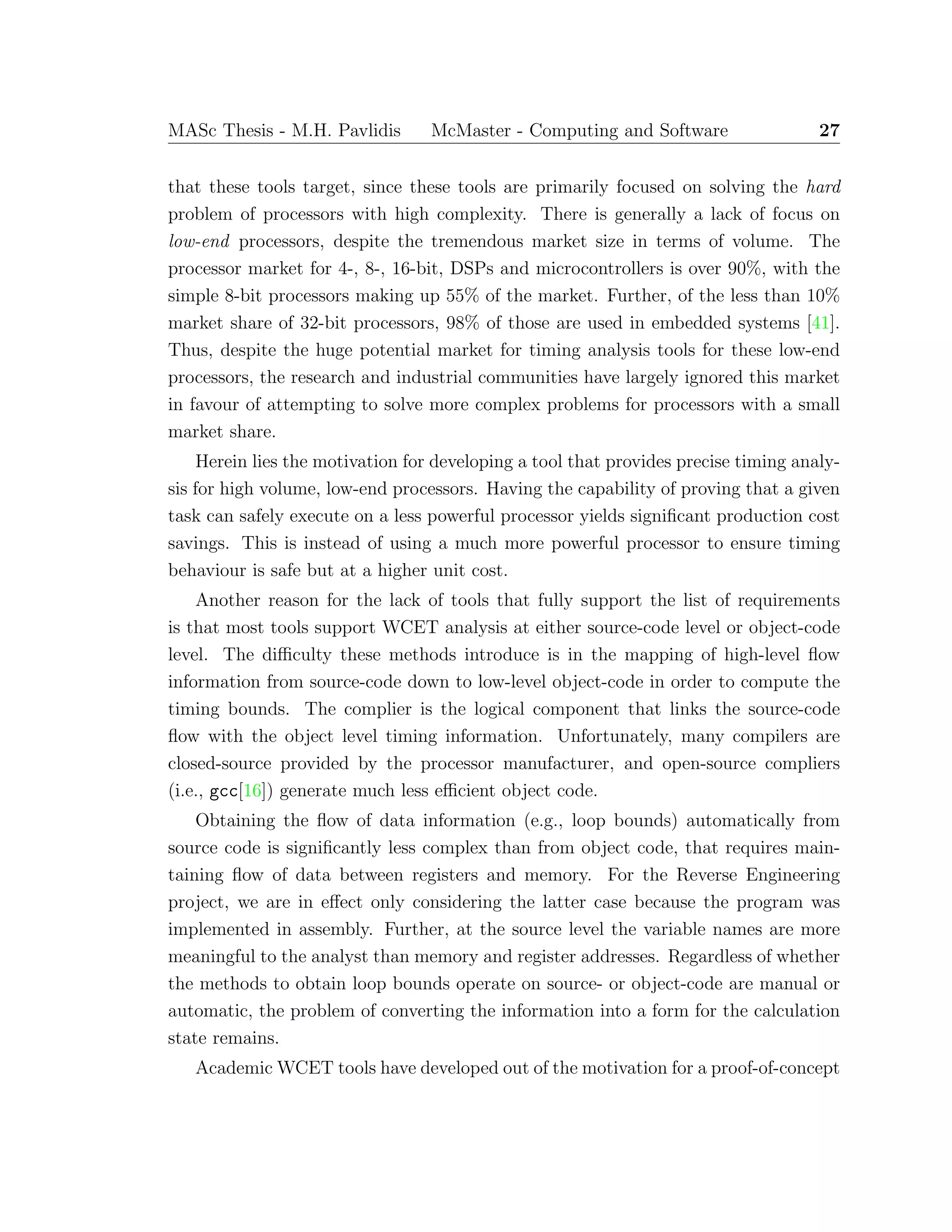 MASc Thesis - M.H. Pavlidis McMaster - Computing and Software 27
that these tools target, since these tools are primarily focused on solving the hard
problem of processors with high complexity. There is generally a lack of focus on
low-end processors, despite the tremendous market size in terms of volume. The
processor market for 4-, 8-, 16-bit, DSPs and microcontrollers is over 90%, with the
simple 8-bit processors making up 55% of the market. Further, of the less than 10%
market share of 32-bit processors, 98% of those are used in embedded systems [41].
Thus, despite the huge potential market for timing analysis tools for these low-end
processors, the research and industrial communities have largely ignored this market
in favour of attempting to solve more complex problems for processors with a small
market share.
Herein lies the motivation for developing a tool that provides precise timing analy-
sis for high volume, low-end processors. Having the capability of proving that a given
task can safely execute on a less powerful processor yields signiﬁcant production cost
savings. This is instead of using a much more powerful processor to ensure timing
behaviour is safe but at a higher unit cost.
Another reason for the lack of tools that fully support the list of requirements
is that most tools support WCET analysis at either source-code level or object-code
level. The diﬃculty these methods introduce is in the mapping of high-level ﬂow
information from source-code down to low-level object-code in order to compute the
timing bounds. The complier is the logical component that links the source-code
ﬂow with the object level timing information. Unfortunately, many compilers are
closed-source provided by the processor manufacturer, and open-source compliers
(i.e., gcc[16]) generate much less eﬃcient object code.
Obtaining the ﬂow of data information (e.g., loop bounds) automatically from
source code is signiﬁcantly less complex than from object code, that requires main-
taining ﬂow of data between registers and memory. For the Reverse Engineering
project, we are in eﬀect only considering the latter case because the program was
implemented in assembly. Further, at the source level the variable names are more
meaningful to the analyst than memory and register addresses. Regardless of whether
the methods to obtain loop bounds operate on source- or object-code are manual or
automatic, the problem of converting the information into a form for the calculation
state remains.
Academic WCET tools have developed out of the motivation for a proof-of-concept
 