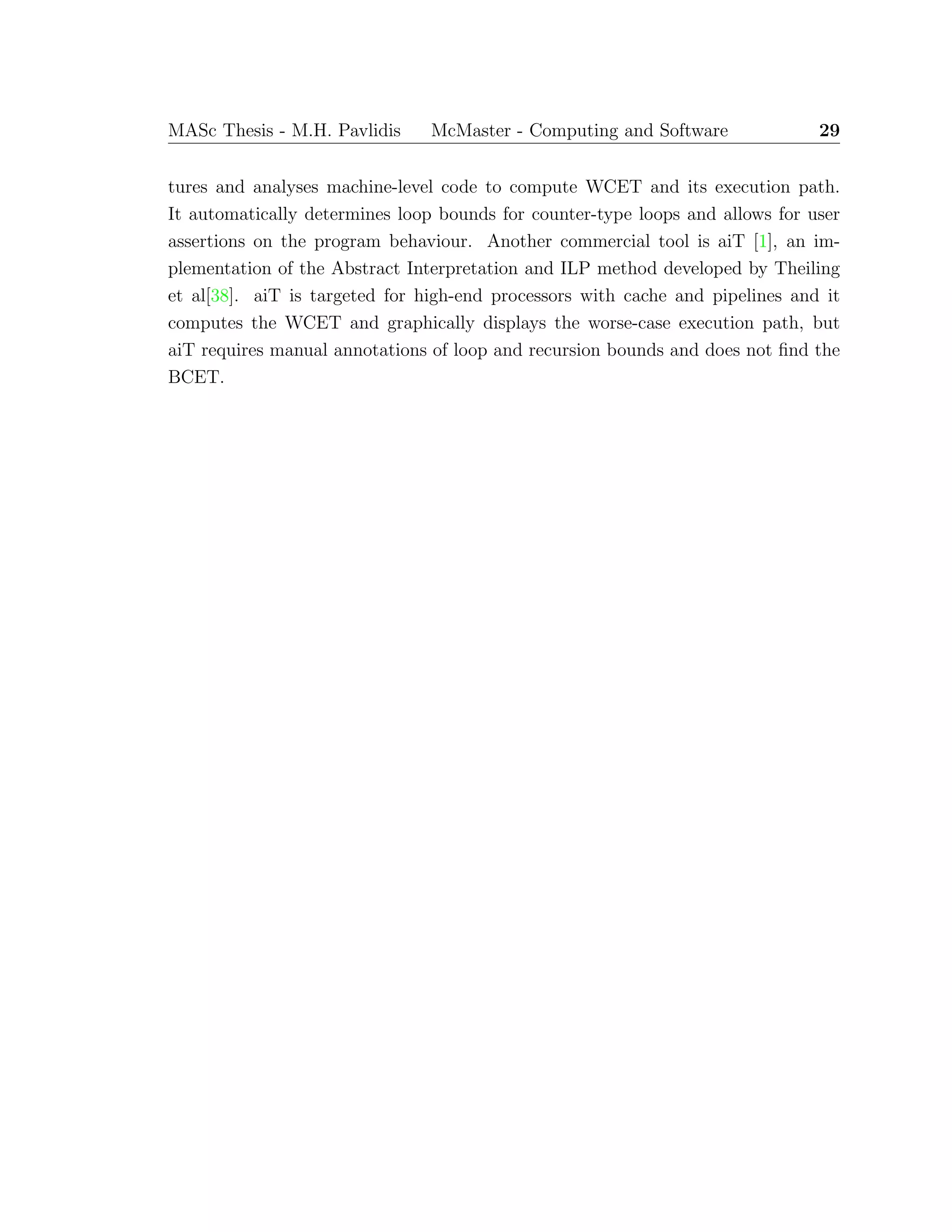 MASc Thesis - M.H. Pavlidis McMaster - Computing and Software 29
tures and analyses machine-level code to compute WCET and its execution path.
It automatically determines loop bounds for counter-type loops and allows for user
assertions on the program behaviour. Another commercial tool is aiT [1], an im-
plementation of the Abstract Interpretation and ILP method developed by Theiling
et al[38]. aiT is targeted for high-end processors with cache and pipelines and it
computes the WCET and graphically displays the worse-case execution path, but
aiT requires manual annotations of loop and recursion bounds and does not ﬁnd the
BCET.
 