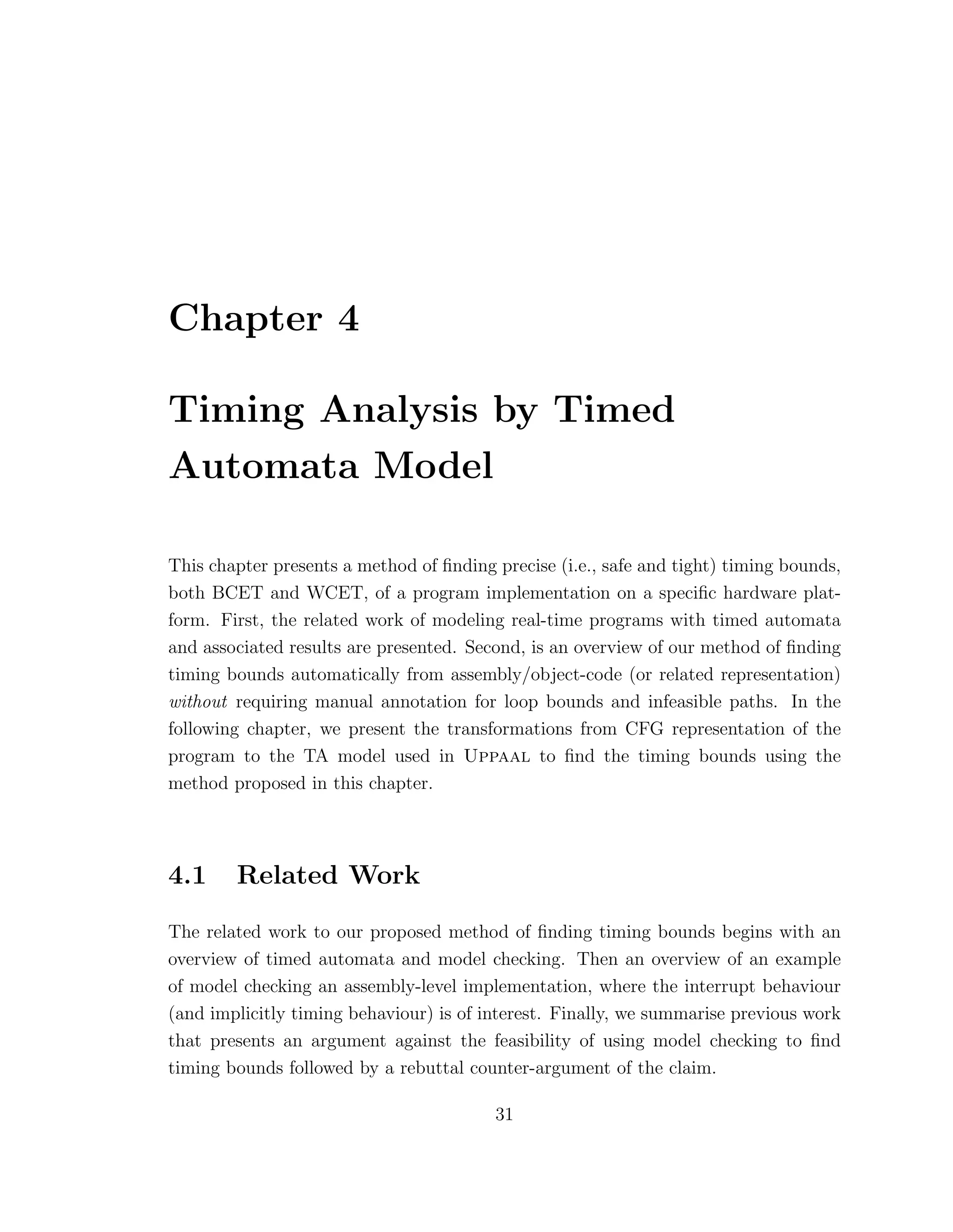 Chapter 4
Timing Analysis by Timed
Automata Model
This chapter presents a method of ﬁnding precise (i.e., safe and tight) timing bounds,
both BCET and WCET, of a program implementation on a speciﬁc hardware plat-
form. First, the related work of modeling real-time programs with timed automata
and associated results are presented. Second, is an overview of our method of ﬁnding
timing bounds automatically from assembly/object-code (or related representation)
without requiring manual annotation for loop bounds and infeasible paths. In the
following chapter, we present the transformations from CFG representation of the
program to the TA model used in Uppaal to ﬁnd the timing bounds using the
method proposed in this chapter.
4.1 Related Work
The related work to our proposed method of ﬁnding timing bounds begins with an
overview of timed automata and model checking. Then an overview of an example
of model checking an assembly-level implementation, where the interrupt behaviour
(and implicitly timing behaviour) is of interest. Finally, we summarise previous work
that presents an argument against the feasibility of using model checking to ﬁnd
timing bounds followed by a rebuttal counter-argument of the claim.
31
 