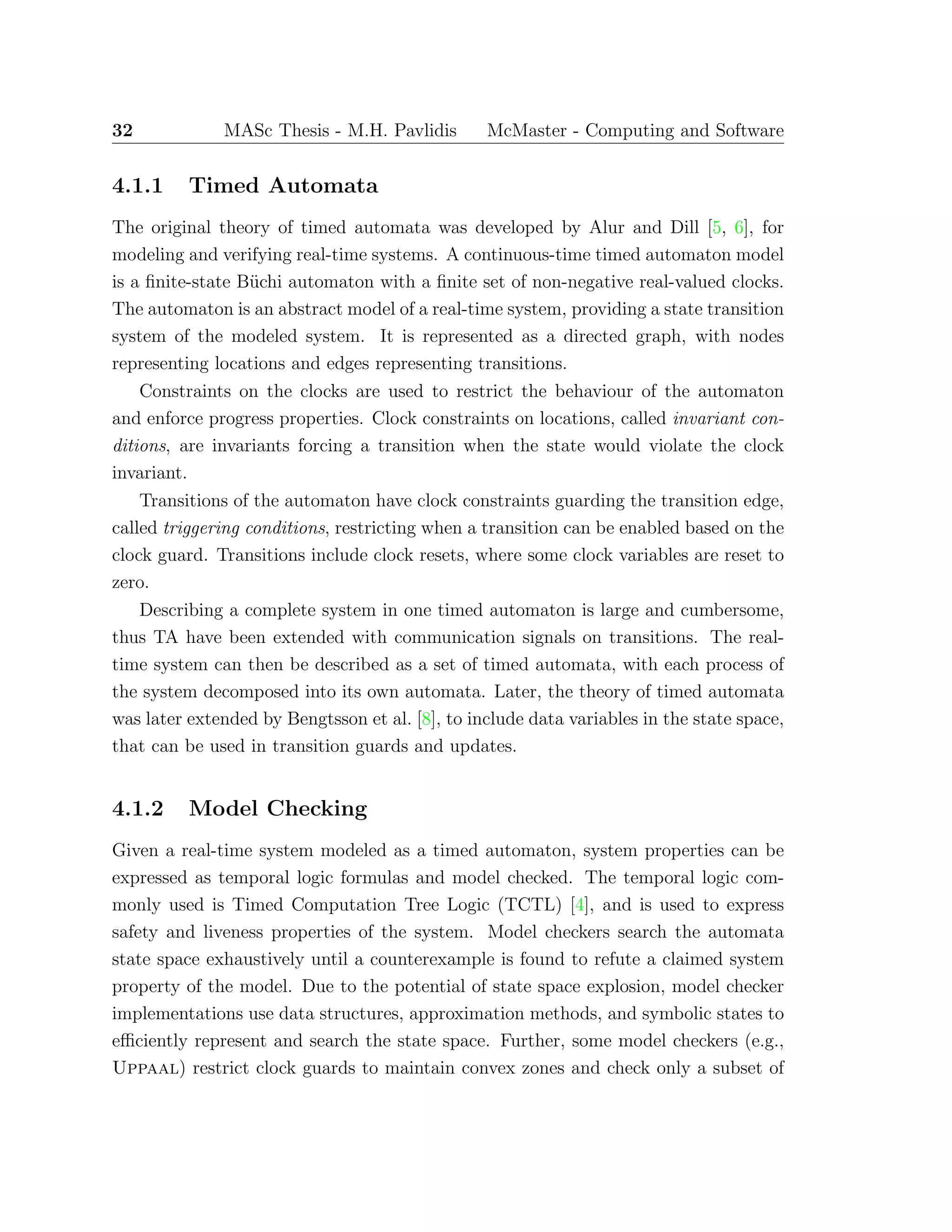 32 MASc Thesis - M.H. Pavlidis McMaster - Computing and Software
4.1.1 Timed Automata
The original theory of timed automata was developed by Alur and Dill [5, 6], for
modeling and verifying real-time systems. A continuous-time timed automaton model
is a ﬁnite-state B¨uchi automaton with a ﬁnite set of non-negative real-valued clocks.
The automaton is an abstract model of a real-time system, providing a state transition
system of the modeled system. It is represented as a directed graph, with nodes
representing locations and edges representing transitions.
Constraints on the clocks are used to restrict the behaviour of the automaton
and enforce progress properties. Clock constraints on locations, called invariant con-
ditions, are invariants forcing a transition when the state would violate the clock
invariant.
Transitions of the automaton have clock constraints guarding the transition edge,
called triggering conditions, restricting when a transition can be enabled based on the
clock guard. Transitions include clock resets, where some clock variables are reset to
zero.
Describing a complete system in one timed automaton is large and cumbersome,
thus TA have been extended with communication signals on transitions. The real-
time system can then be described as a set of timed automata, with each process of
the system decomposed into its own automata. Later, the theory of timed automata
was later extended by Bengtsson et al. [8], to include data variables in the state space,
that can be used in transition guards and updates.
4.1.2 Model Checking
Given a real-time system modeled as a timed automaton, system properties can be
expressed as temporal logic formulas and model checked. The temporal logic com-
monly used is Timed Computation Tree Logic (TCTL) [4], and is used to express
safety and liveness properties of the system. Model checkers search the automata
state space exhaustively until a counterexample is found to refute a claimed system
property of the model. Due to the potential of state space explosion, model checker
implementations use data structures, approximation methods, and symbolic states to
eﬃciently represent and search the state space. Further, some model checkers (e.g.,
Uppaal) restrict clock guards to maintain convex zones and check only a subset of
 