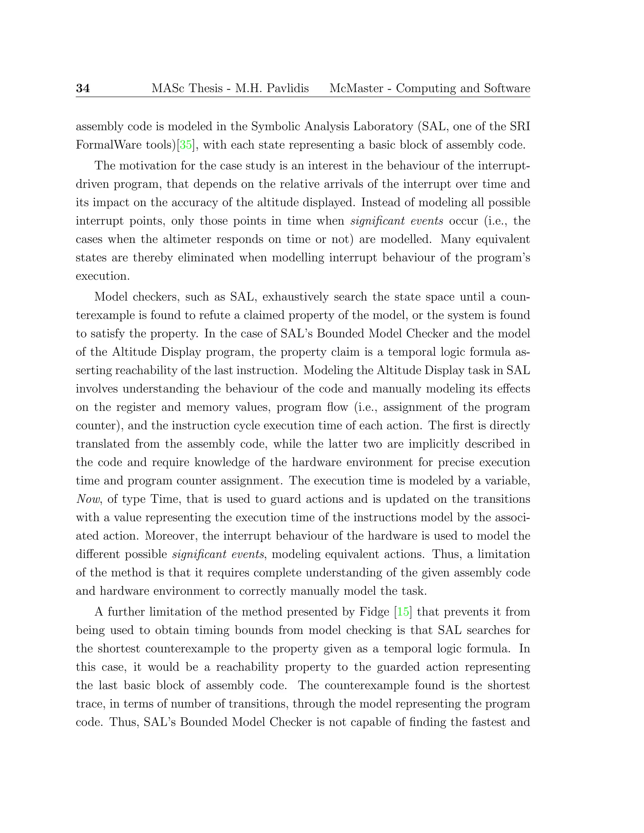 34 MASc Thesis - M.H. Pavlidis McMaster - Computing and Software
assembly code is modeled in the Symbolic Analysis Laboratory (SAL, one of the SRI
FormalWare tools)[35], with each state representing a basic block of assembly code.
The motivation for the case study is an interest in the behaviour of the interrupt-
driven program, that depends on the relative arrivals of the interrupt over time and
its impact on the accuracy of the altitude displayed. Instead of modeling all possible
interrupt points, only those points in time when signiﬁcant events occur (i.e., the
cases when the altimeter responds on time or not) are modelled. Many equivalent
states are thereby eliminated when modelling interrupt behaviour of the program’s
execution.
Model checkers, such as SAL, exhaustively search the state space until a coun-
terexample is found to refute a claimed property of the model, or the system is found
to satisfy the property. In the case of SAL’s Bounded Model Checker and the model
of the Altitude Display program, the property claim is a temporal logic formula as-
serting reachability of the last instruction. Modeling the Altitude Display task in SAL
involves understanding the behaviour of the code and manually modeling its eﬀects
on the register and memory values, program ﬂow (i.e., assignment of the program
counter), and the instruction cycle execution time of each action. The ﬁrst is directly
translated from the assembly code, while the latter two are implicitly described in
the code and require knowledge of the hardware environment for precise execution
time and program counter assignment. The execution time is modeled by a variable,
Now, of type Time, that is used to guard actions and is updated on the transitions
with a value representing the execution time of the instructions model by the associ-
ated action. Moreover, the interrupt behaviour of the hardware is used to model the
diﬀerent possible signiﬁcant events, modeling equivalent actions. Thus, a limitation
of the method is that it requires complete understanding of the given assembly code
and hardware environment to correctly manually model the task.
A further limitation of the method presented by Fidge [15] that prevents it from
being used to obtain timing bounds from model checking is that SAL searches for
the shortest counterexample to the property given as a temporal logic formula. In
this case, it would be a reachability property to the guarded action representing
the last basic block of assembly code. The counterexample found is the shortest
trace, in terms of number of transitions, through the model representing the program
code. Thus, SAL’s Bounded Model Checker is not capable of ﬁnding the fastest and
 