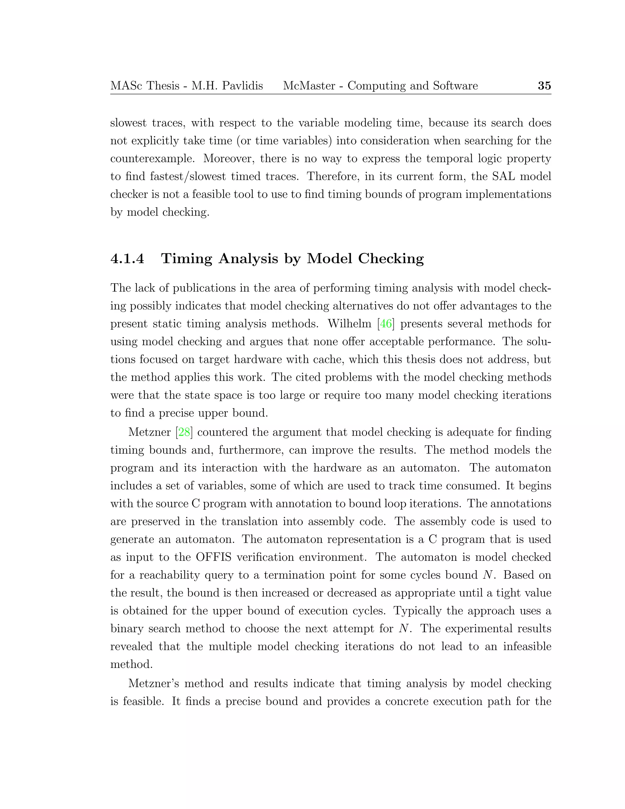 MASc Thesis - M.H. Pavlidis McMaster - Computing and Software 35
slowest traces, with respect to the variable modeling time, because its search does
not explicitly take time (or time variables) into consideration when searching for the
counterexample. Moreover, there is no way to express the temporal logic property
to ﬁnd fastest/slowest timed traces. Therefore, in its current form, the SAL model
checker is not a feasible tool to use to ﬁnd timing bounds of program implementations
by model checking.
4.1.4 Timing Analysis by Model Checking
The lack of publications in the area of performing timing analysis with model check-
ing possibly indicates that model checking alternatives do not oﬀer advantages to the
present static timing analysis methods. Wilhelm [46] presents several methods for
using model checking and argues that none oﬀer acceptable performance. The solu-
tions focused on target hardware with cache, which this thesis does not address, but
the method applies this work. The cited problems with the model checking methods
were that the state space is too large or require too many model checking iterations
to ﬁnd a precise upper bound.
Metzner [28] countered the argument that model checking is adequate for ﬁnding
timing bounds and, furthermore, can improve the results. The method models the
program and its interaction with the hardware as an automaton. The automaton
includes a set of variables, some of which are used to track time consumed. It begins
with the source C program with annotation to bound loop iterations. The annotations
are preserved in the translation into assembly code. The assembly code is used to
generate an automaton. The automaton representation is a C program that is used
as input to the OFFIS veriﬁcation environment. The automaton is model checked
for a reachability query to a termination point for some cycles bound N. Based on
the result, the bound is then increased or decreased as appropriate until a tight value
is obtained for the upper bound of execution cycles. Typically the approach uses a
binary search method to choose the next attempt for N. The experimental results
revealed that the multiple model checking iterations do not lead to an infeasible
method.
Metzner’s method and results indicate that timing analysis by model checking
is feasible. It ﬁnds a precise bound and provides a concrete execution path for the
 