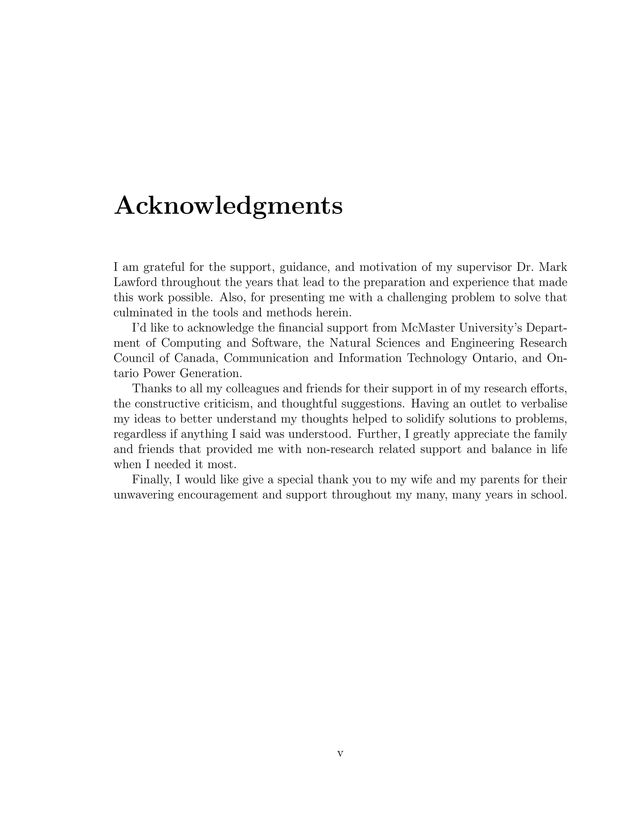 Acknowledgments
I am grateful for the support, guidance, and motivation of my supervisor Dr. Mark
Lawford throughout the years that lead to the preparation and experience that made
this work possible. Also, for presenting me with a challenging problem to solve that
culminated in the tools and methods herein.
I’d like to acknowledge the ﬁnancial support from McMaster University’s Depart-
ment of Computing and Software, the Natural Sciences and Engineering Research
Council of Canada, Communication and Information Technology Ontario, and On-
tario Power Generation.
Thanks to all my colleagues and friends for their support in of my research eﬀorts,
the constructive criticism, and thoughtful suggestions. Having an outlet to verbalise
my ideas to better understand my thoughts helped to solidify solutions to problems,
regardless if anything I said was understood. Further, I greatly appreciate the family
and friends that provided me with non-research related support and balance in life
when I needed it most.
Finally, I would like give a special thank you to my wife and my parents for their
unwavering encouragement and support throughout my many, many years in school.
v
 