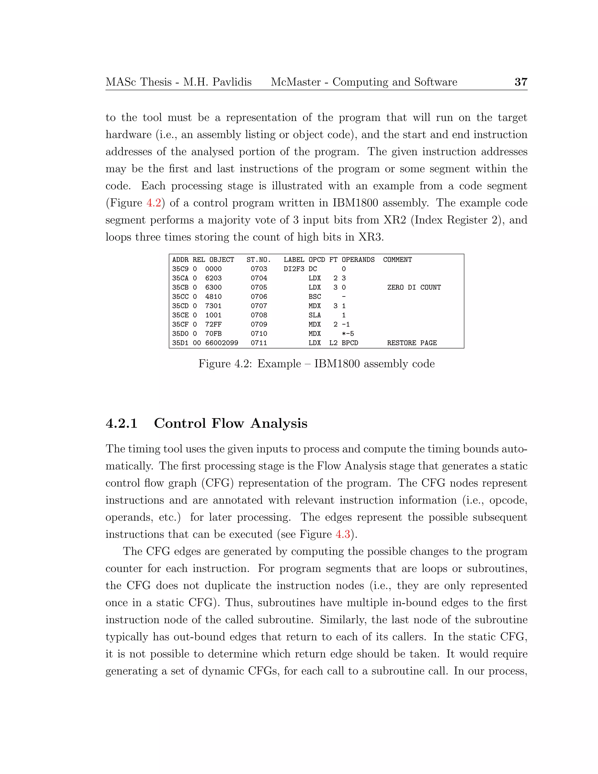 MASc Thesis - M.H. Pavlidis McMaster - Computing and Software 37
to the tool must be a representation of the program that will run on the target
hardware (i.e., an assembly listing or object code), and the start and end instruction
addresses of the analysed portion of the program. The given instruction addresses
may be the ﬁrst and last instructions of the program or some segment within the
code. Each processing stage is illustrated with an example from a code segment
(Figure 4.2) of a control program written in IBM1800 assembly. The example code
segment performs a majority vote of 3 input bits from XR2 (Index Register 2), and
loops three times storing the count of high bits in XR3.
ADDR REL OBJECT ST.NO. LABEL OPCD FT OPERANDS COMMENT
35C9 0 0000 0703 DI2F3 DC 0
35CA 0 6203 0704 LDX 2 3
35CB 0 6300 0705 LDX 3 0 ZERO DI COUNT
35CC 0 4810 0706 BSC -
35CD 0 7301 0707 MDX 3 1
35CE 0 1001 0708 SLA 1
35CF 0 72FF 0709 MDX 2 -1
35D0 0 70FB 0710 MDX *-5
35D1 00 66002099 0711 LDX L2 BPCD RESTORE PAGE
Figure 4.2: Example – IBM1800 assembly code
4.2.1 Control Flow Analysis
The timing tool uses the given inputs to process and compute the timing bounds auto-
matically. The ﬁrst processing stage is the Flow Analysis stage that generates a static
control ﬂow graph (CFG) representation of the program. The CFG nodes represent
instructions and are annotated with relevant instruction information (i.e., opcode,
operands, etc.) for later processing. The edges represent the possible subsequent
instructions that can be executed (see Figure 4.3).
The CFG edges are generated by computing the possible changes to the program
counter for each instruction. For program segments that are loops or subroutines,
the CFG does not duplicate the instruction nodes (i.e., they are only represented
once in a static CFG). Thus, subroutines have multiple in-bound edges to the ﬁrst
instruction node of the called subroutine. Similarly, the last node of the subroutine
typically has out-bound edges that return to each of its callers. In the static CFG,
it is not possible to determine which return edge should be taken. It would require
generating a set of dynamic CFGs, for each call to a subroutine call. In our process,
 