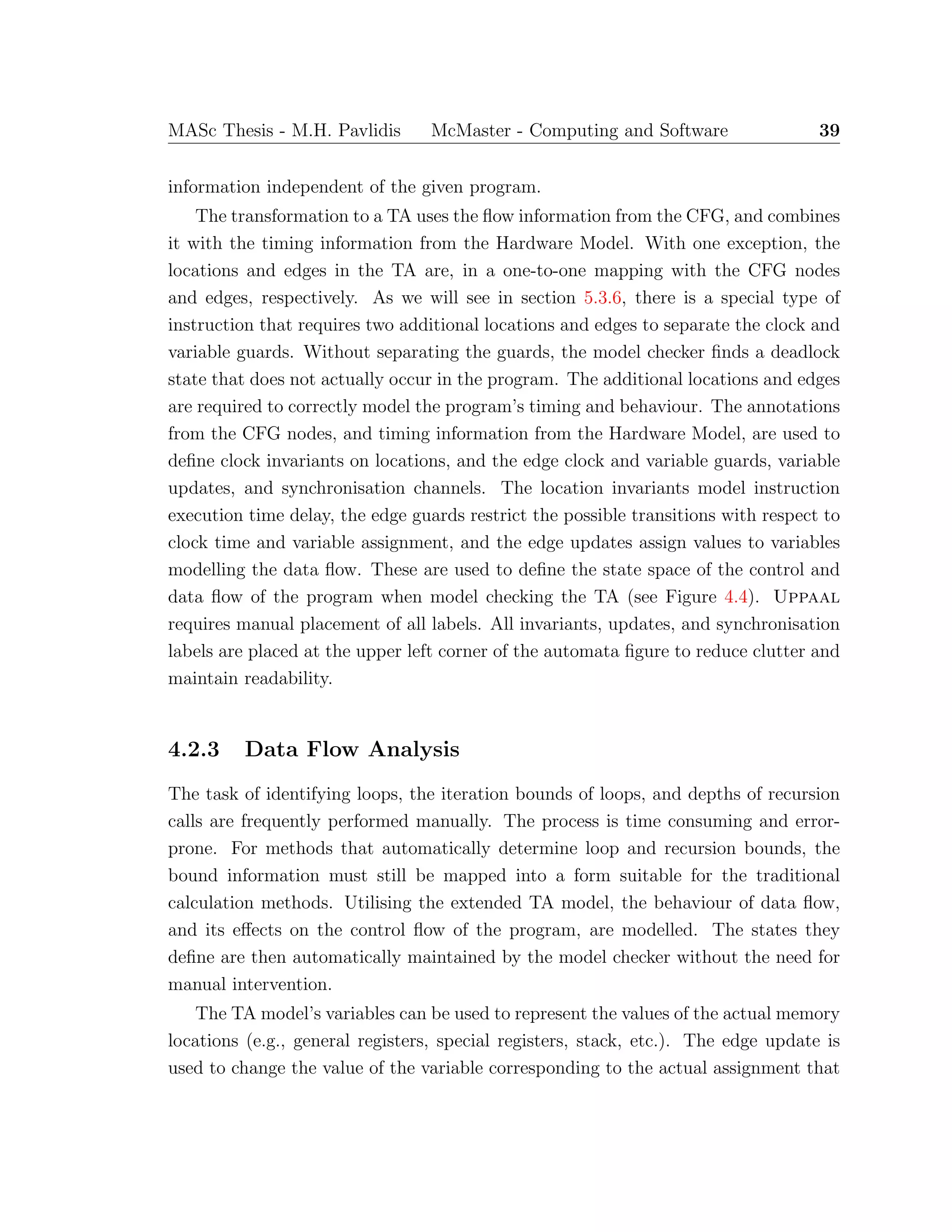 MASc Thesis - M.H. Pavlidis McMaster - Computing and Software 39
information independent of the given program.
The transformation to a TA uses the ﬂow information from the CFG, and combines
it with the timing information from the Hardware Model. With one exception, the
locations and edges in the TA are, in a one-to-one mapping with the CFG nodes
and edges, respectively. As we will see in section 5.3.6, there is a special type of
instruction that requires two additional locations and edges to separate the clock and
variable guards. Without separating the guards, the model checker ﬁnds a deadlock
state that does not actually occur in the program. The additional locations and edges
are required to correctly model the program’s timing and behaviour. The annotations
from the CFG nodes, and timing information from the Hardware Model, are used to
deﬁne clock invariants on locations, and the edge clock and variable guards, variable
updates, and synchronisation channels. The location invariants model instruction
execution time delay, the edge guards restrict the possible transitions with respect to
clock time and variable assignment, and the edge updates assign values to variables
modelling the data ﬂow. These are used to deﬁne the state space of the control and
data ﬂow of the program when model checking the TA (see Figure 4.4). Uppaal
requires manual placement of all labels. All invariants, updates, and synchronisation
labels are placed at the upper left corner of the automata ﬁgure to reduce clutter and
maintain readability.
4.2.3 Data Flow Analysis
The task of identifying loops, the iteration bounds of loops, and depths of recursion
calls are frequently performed manually. The process is time consuming and error-
prone. For methods that automatically determine loop and recursion bounds, the
bound information must still be mapped into a form suitable for the traditional
calculation methods. Utilising the extended TA model, the behaviour of data ﬂow,
and its eﬀects on the control ﬂow of the program, are modelled. The states they
deﬁne are then automatically maintained by the model checker without the need for
manual intervention.
The TA model’s variables can be used to represent the values of the actual memory
locations (e.g., general registers, special registers, stack, etc.). The edge update is
used to change the value of the variable corresponding to the actual assignment that
 