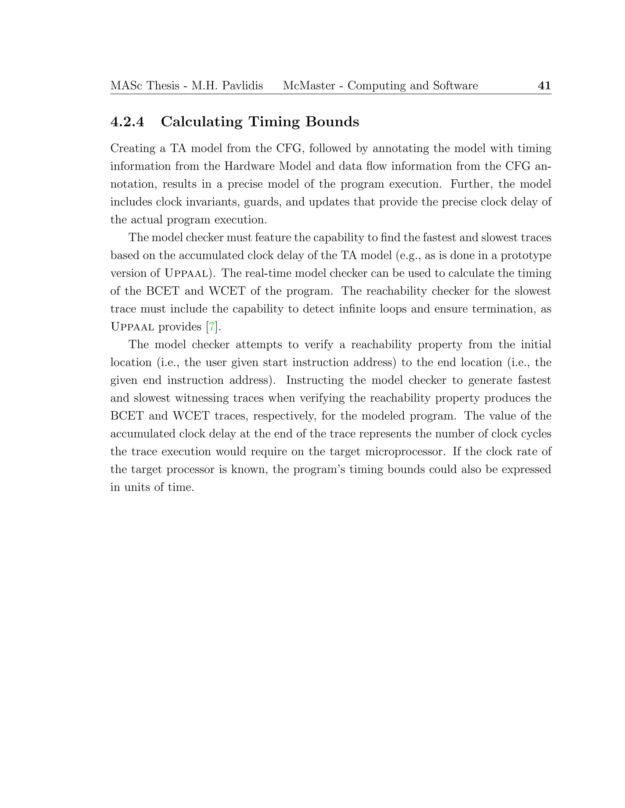 MASc Thesis - M.H. Pavlidis McMaster - Computing and Software 41
4.2.4 Calculating Timing Bounds
Creating a TA model from the CFG, followed by annotating the model with timing
information from the Hardware Model and data ﬂow information from the CFG an-
notation, results in a precise model of the program execution. Further, the model
includes clock invariants, guards, and updates that provide the precise clock delay of
the actual program execution.
The model checker must feature the capability to ﬁnd the fastest and slowest traces
based on the accumulated clock delay of the TA model (e.g., as is done in a prototype
version of Uppaal). The real-time model checker can be used to calculate the timing
of the BCET and WCET of the program. The reachability checker for the slowest
trace must include the capability to detect inﬁnite loops and ensure termination, as
Uppaal provides [7].
The model checker attempts to verify a reachability property from the initial
location (i.e., the user given start instruction address) to the end location (i.e., the
given end instruction address). Instructing the model checker to generate fastest
and slowest witnessing traces when verifying the reachability property produces the
BCET and WCET traces, respectively, for the modeled program. The value of the
accumulated clock delay at the end of the trace represents the number of clock cycles
the trace execution would require on the target microprocessor. If the clock rate of
the target processor is known, the program’s timing bounds could also be expressed
in units of time.
 