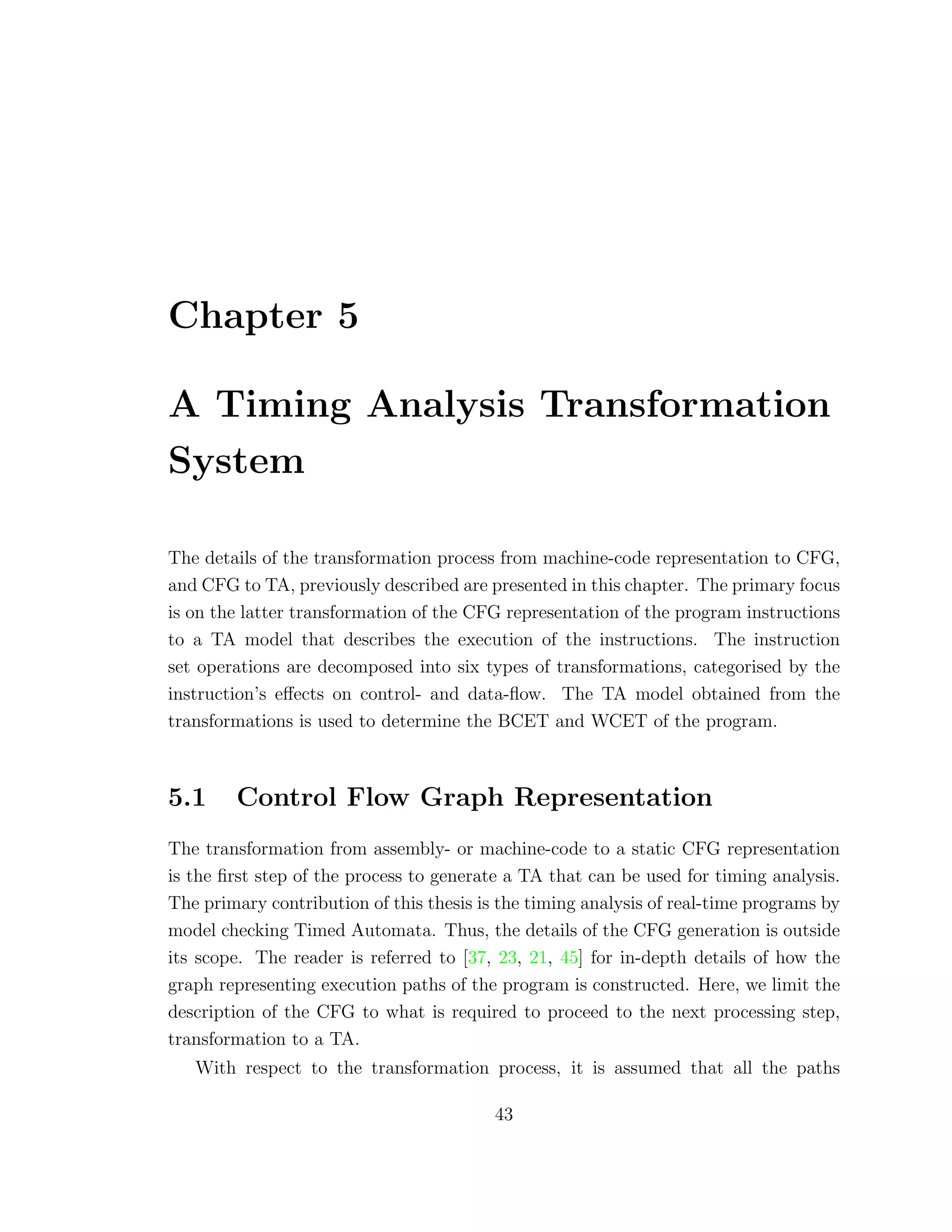 Chapter 5
A Timing Analysis Transformation
System
The details of the transformation process from machine-code representation to CFG,
and CFG to TA, previously described are presented in this chapter. The primary focus
is on the latter transformation of the CFG representation of the program instructions
to a TA model that describes the execution of the instructions. The instruction
set operations are decomposed into six types of transformations, categorised by the
instruction’s eﬀects on control- and data-ﬂow. The TA model obtained from the
transformations is used to determine the BCET and WCET of the program.
5.1 Control Flow Graph Representation
The transformation from assembly- or machine-code to a static CFG representation
is the ﬁrst step of the process to generate a TA that can be used for timing analysis.
The primary contribution of this thesis is the timing analysis of real-time programs by
model checking Timed Automata. Thus, the details of the CFG generation is outside
its scope. The reader is referred to [37, 23, 21, 45] for in-depth details of how the
graph representing execution paths of the program is constructed. Here, we limit the
description of the CFG to what is required to proceed to the next processing step,
transformation to a TA.
With respect to the transformation process, it is assumed that all the paths
43
 