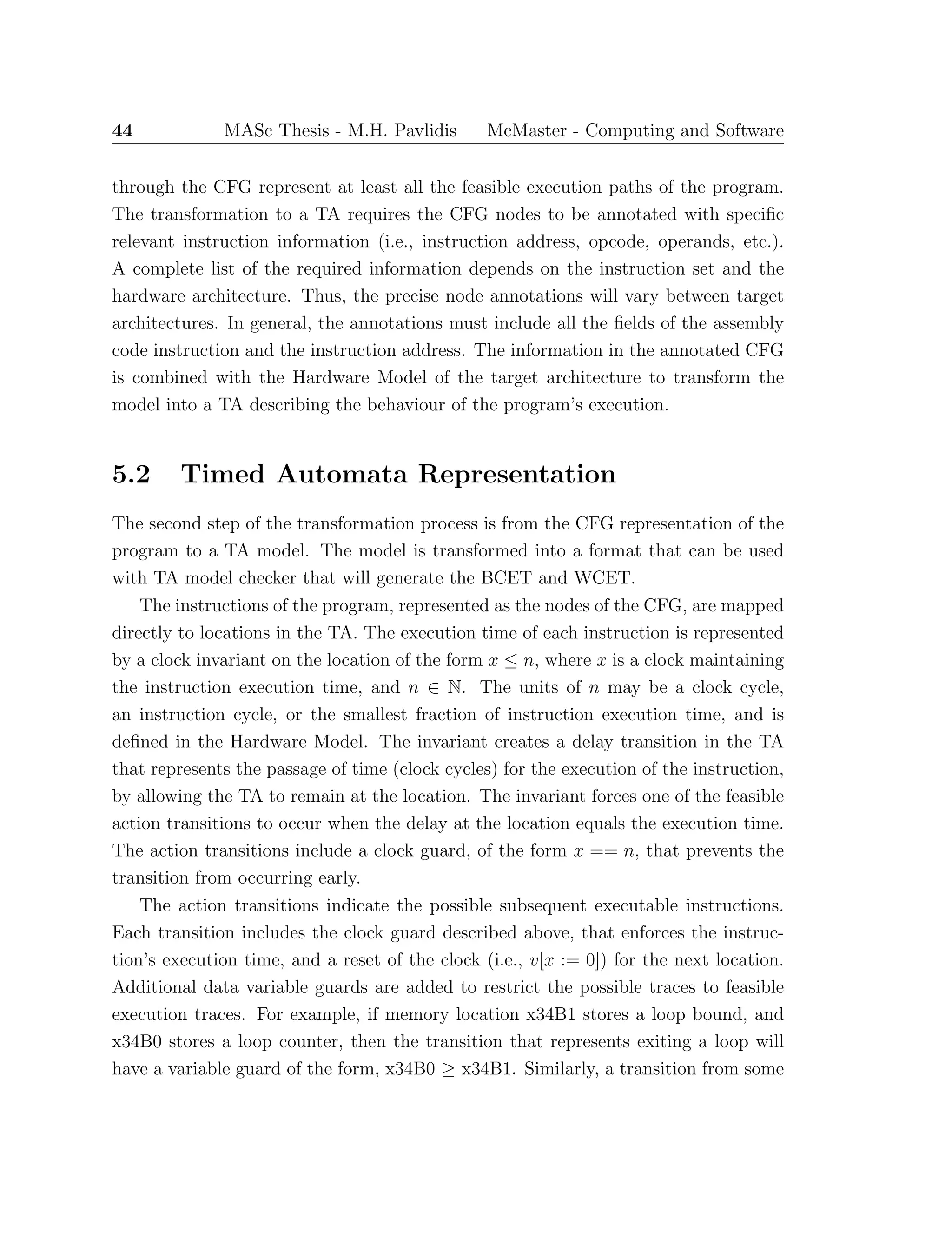 44 MASc Thesis - M.H. Pavlidis McMaster - Computing and Software
through the CFG represent at least all the feasible execution paths of the program.
The transformation to a TA requires the CFG nodes to be annotated with speciﬁc
relevant instruction information (i.e., instruction address, opcode, operands, etc.).
A complete list of the required information depends on the instruction set and the
hardware architecture. Thus, the precise node annotations will vary between target
architectures. In general, the annotations must include all the ﬁelds of the assembly
code instruction and the instruction address. The information in the annotated CFG
is combined with the Hardware Model of the target architecture to transform the
model into a TA describing the behaviour of the program’s execution.
5.2 Timed Automata Representation
The second step of the transformation process is from the CFG representation of the
program to a TA model. The model is transformed into a format that can be used
with TA model checker that will generate the BCET and WCET.
The instructions of the program, represented as the nodes of the CFG, are mapped
directly to locations in the TA. The execution time of each instruction is represented
by a clock invariant on the location of the form x ≤ n, where x is a clock maintaining
the instruction execution time, and n ∈ N. The units of n may be a clock cycle,
an instruction cycle, or the smallest fraction of instruction execution time, and is
deﬁned in the Hardware Model. The invariant creates a delay transition in the TA
that represents the passage of time (clock cycles) for the execution of the instruction,
by allowing the TA to remain at the location. The invariant forces one of the feasible
action transitions to occur when the delay at the location equals the execution time.
The action transitions include a clock guard, of the form x == n, that prevents the
transition from occurring early.
The action transitions indicate the possible subsequent executable instructions.
Each transition includes the clock guard described above, that enforces the instruc-
tion’s execution time, and a reset of the clock (i.e., v[x := 0]) for the next location.
Additional data variable guards are added to restrict the possible traces to feasible
execution traces. For example, if memory location x34B1 stores a loop bound, and
x34B0 stores a loop counter, then the transition that represents exiting a loop will
have a variable guard of the form, x34B0 ≥ x34B1. Similarly, a transition from some
 