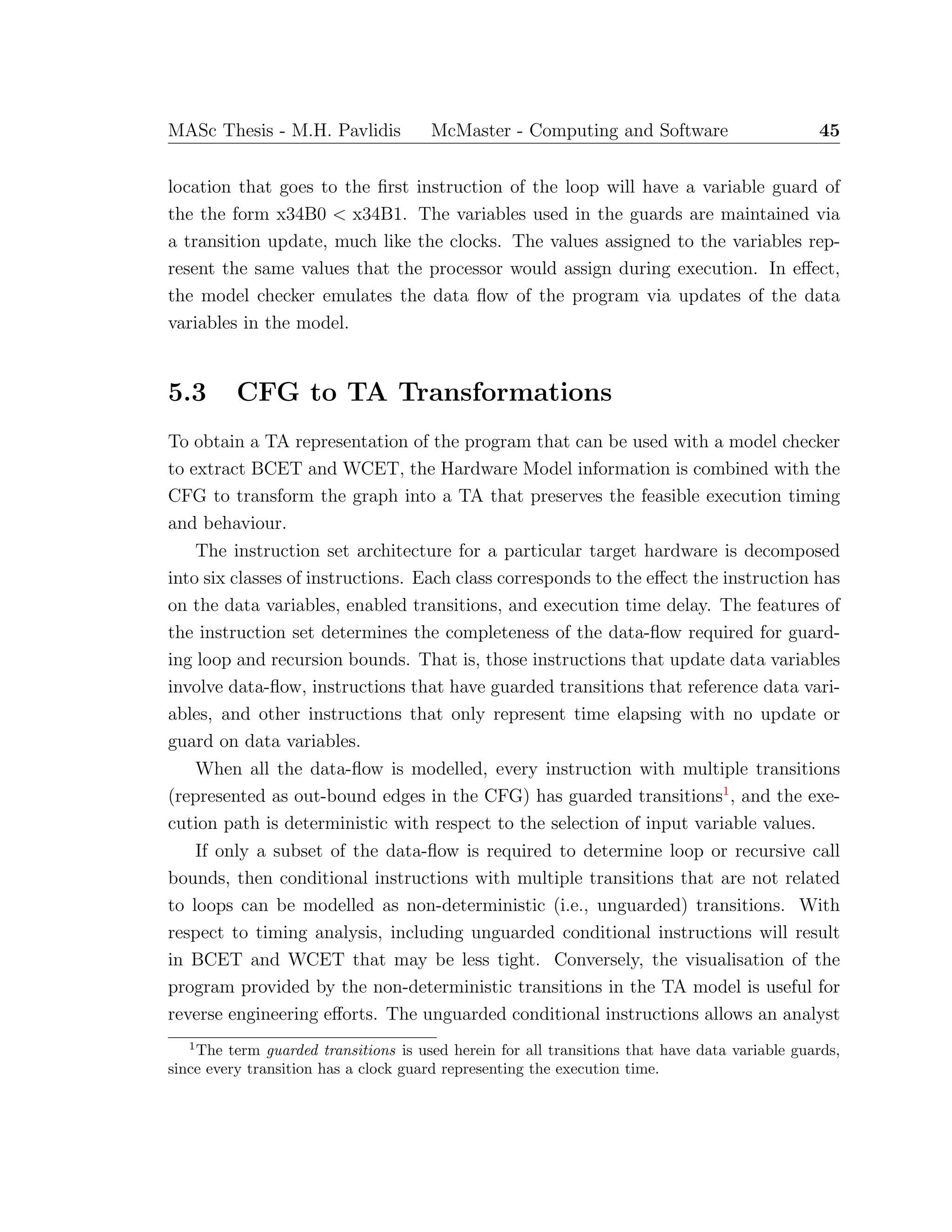 MASc Thesis - M.H. Pavlidis McMaster - Computing and Software 45
location that goes to the ﬁrst instruction of the loop will have a variable guard of
the the form x34B0 < x34B1. The variables used in the guards are maintained via
a transition update, much like the clocks. The values assigned to the variables rep-
resent the same values that the processor would assign during execution. In eﬀect,
the model checker emulates the data ﬂow of the program via updates of the data
variables in the model.
5.3 CFG to TA Transformations
To obtain a TA representation of the program that can be used with a model checker
to extract BCET and WCET, the Hardware Model information is combined with the
CFG to transform the graph into a TA that preserves the feasible execution timing
and behaviour.
The instruction set architecture for a particular target hardware is decomposed
into six classes of instructions. Each class corresponds to the eﬀect the instruction has
on the data variables, enabled transitions, and execution time delay. The features of
the instruction set determines the completeness of the data-ﬂow required for guard-
ing loop and recursion bounds. That is, those instructions that update data variables
involve data-ﬂow, instructions that have guarded transitions that reference data vari-
ables, and other instructions that only represent time elapsing with no update or
guard on data variables.
When all the data-ﬂow is modelled, every instruction with multiple transitions
(represented as out-bound edges in the CFG) has guarded transitions1
, and the exe-
cution path is deterministic with respect to the selection of input variable values.
If only a subset of the data-ﬂow is required to determine loop or recursive call
bounds, then conditional instructions with multiple transitions that are not related
to loops can be modelled as non-deterministic (i.e., unguarded) transitions. With
respect to timing analysis, including unguarded conditional instructions will result
in BCET and WCET that may be less tight. Conversely, the visualisation of the
program provided by the non-deterministic transitions in the TA model is useful for
reverse engineering eﬀorts. The unguarded conditional instructions allows an analyst
1
The term guarded transitions is used herein for all transitions that have data variable guards,
since every transition has a clock guard representing the execution time.
 