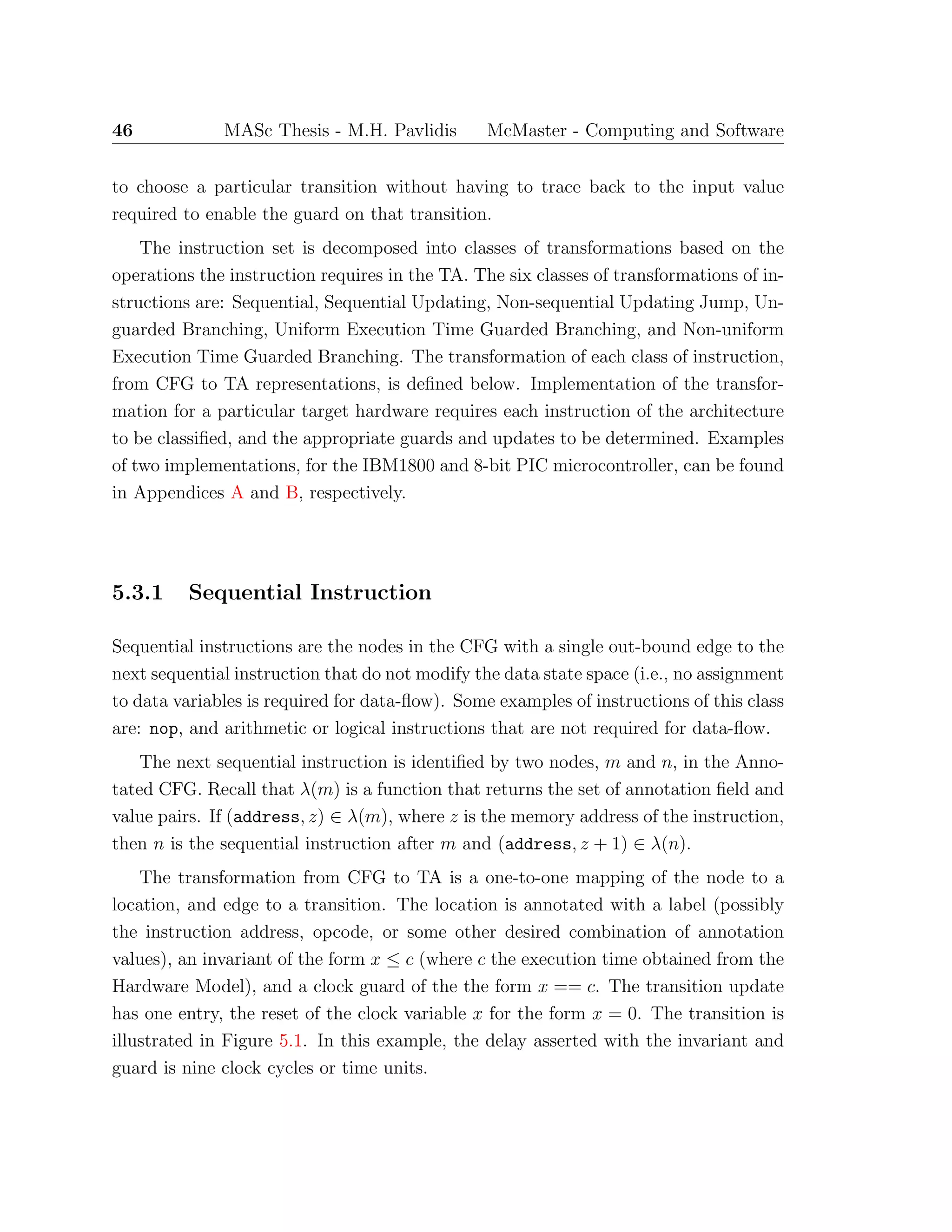 46 MASc Thesis - M.H. Pavlidis McMaster - Computing and Software
to choose a particular transition without having to trace back to the input value
required to enable the guard on that transition.
The instruction set is decomposed into classes of transformations based on the
operations the instruction requires in the TA. The six classes of transformations of in-
structions are: Sequential, Sequential Updating, Non-sequential Updating Jump, Un-
guarded Branching, Uniform Execution Time Guarded Branching, and Non-uniform
Execution Time Guarded Branching. The transformation of each class of instruction,
from CFG to TA representations, is deﬁned below. Implementation of the transfor-
mation for a particular target hardware requires each instruction of the architecture
to be classiﬁed, and the appropriate guards and updates to be determined. Examples
of two implementations, for the IBM1800 and 8-bit PIC microcontroller, can be found
in Appendices A and B, respectively.
5.3.1 Sequential Instruction
Sequential instructions are the nodes in the CFG with a single out-bound edge to the
next sequential instruction that do not modify the data state space (i.e., no assignment
to data variables is required for data-ﬂow). Some examples of instructions of this class
are: nop, and arithmetic or logical instructions that are not required for data-ﬂow.
The next sequential instruction is identiﬁed by two nodes, m and n, in the Anno-
tated CFG. Recall that λ(m) is a function that returns the set of annotation ﬁeld and
value pairs. If (address, z) ∈ λ(m), where z is the memory address of the instruction,
then n is the sequential instruction after m and (address, z + 1) ∈ λ(n).
The transformation from CFG to TA is a one-to-one mapping of the node to a
location, and edge to a transition. The location is annotated with a label (possibly
the instruction address, opcode, or some other desired combination of annotation
values), an invariant of the form x ≤ c (where c the execution time obtained from the
Hardware Model), and a clock guard of the the form x == c. The transition update
has one entry, the reset of the clock variable x for the form x = 0. The transition is
illustrated in Figure 5.1. In this example, the delay asserted with the invariant and
guard is nine clock cycles or time units.
 