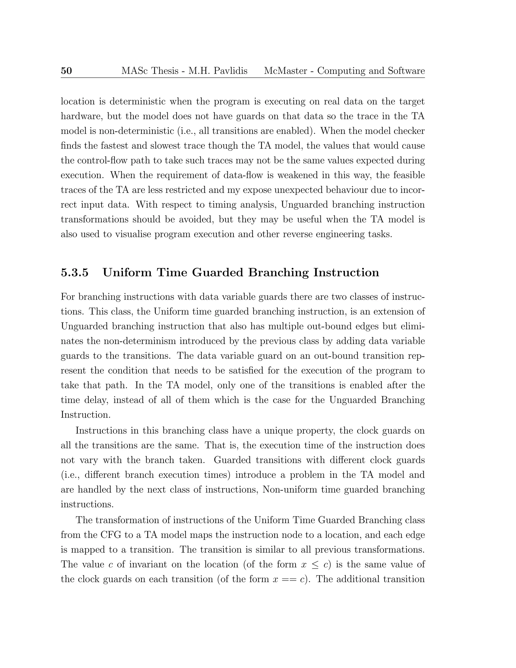 50 MASc Thesis - M.H. Pavlidis McMaster - Computing and Software
location is deterministic when the program is executing on real data on the target
hardware, but the model does not have guards on that data so the trace in the TA
model is non-deterministic (i.e., all transitions are enabled). When the model checker
ﬁnds the fastest and slowest trace though the TA model, the values that would cause
the control-ﬂow path to take such traces may not be the same values expected during
execution. When the requirement of data-ﬂow is weakened in this way, the feasible
traces of the TA are less restricted and my expose unexpected behaviour due to incor-
rect input data. With respect to timing analysis, Unguarded branching instruction
transformations should be avoided, but they may be useful when the TA model is
also used to visualise program execution and other reverse engineering tasks.
5.3.5 Uniform Time Guarded Branching Instruction
For branching instructions with data variable guards there are two classes of instruc-
tions. This class, the Uniform time guarded branching instruction, is an extension of
Unguarded branching instruction that also has multiple out-bound edges but elimi-
nates the non-determinism introduced by the previous class by adding data variable
guards to the transitions. The data variable guard on an out-bound transition rep-
resent the condition that needs to be satisﬁed for the execution of the program to
take that path. In the TA model, only one of the transitions is enabled after the
time delay, instead of all of them which is the case for the Unguarded Branching
Instruction.
Instructions in this branching class have a unique property, the clock guards on
all the transitions are the same. That is, the execution time of the instruction does
not vary with the branch taken. Guarded transitions with diﬀerent clock guards
(i.e., diﬀerent branch execution times) introduce a problem in the TA model and
are handled by the next class of instructions, Non-uniform time guarded branching
instructions.
The transformation of instructions of the Uniform Time Guarded Branching class
from the CFG to a TA model maps the instruction node to a location, and each edge
is mapped to a transition. The transition is similar to all previous transformations.
The value c of invariant on the location (of the form x ≤ c) is the same value of
the clock guards on each transition (of the form x == c). The additional transition
 