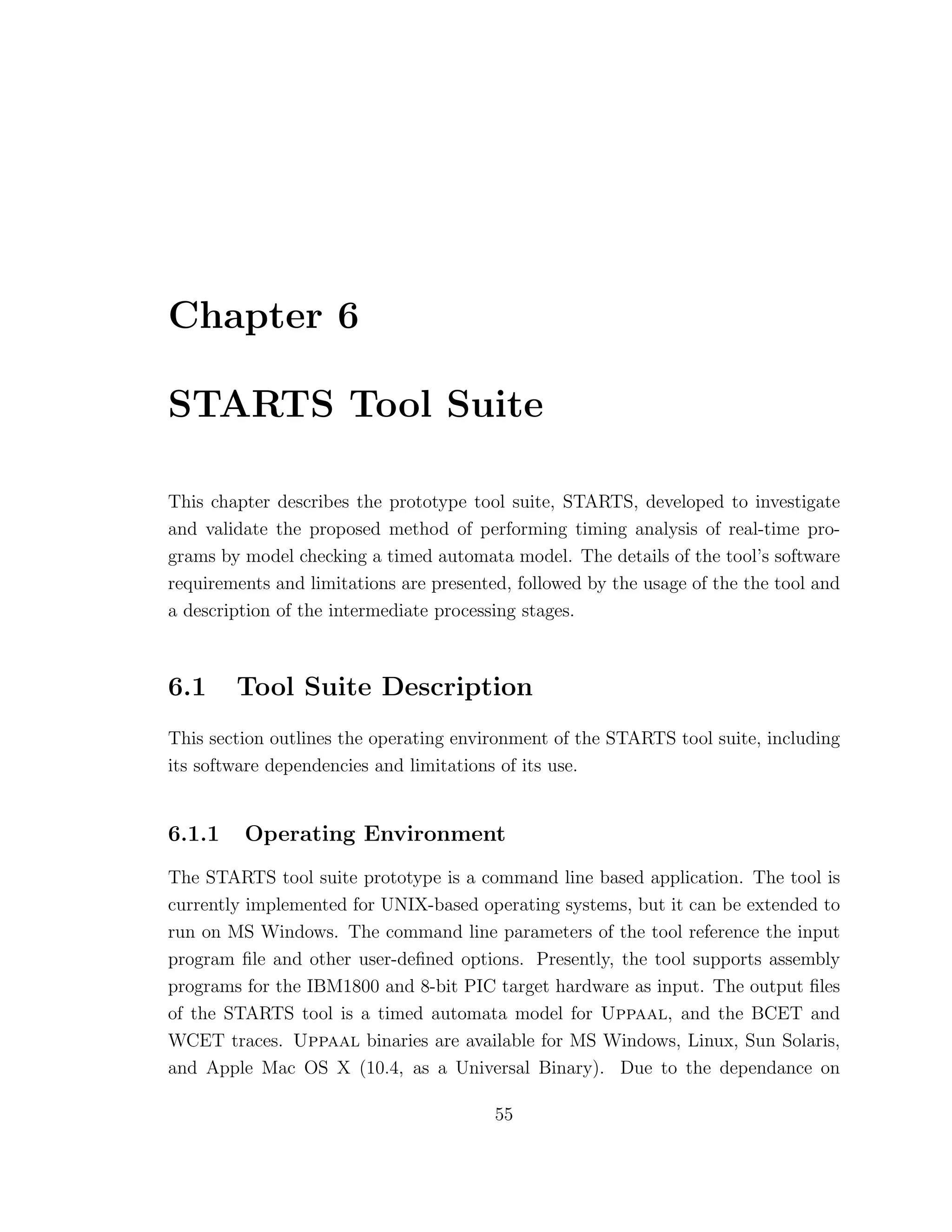 Chapter 6
STARTS Tool Suite
This chapter describes the prototype tool suite, STARTS, developed to investigate
and validate the proposed method of performing timing analysis of real-time pro-
grams by model checking a timed automata model. The details of the tool’s software
requirements and limitations are presented, followed by the usage of the the tool and
a description of the intermediate processing stages.
6.1 Tool Suite Description
This section outlines the operating environment of the STARTS tool suite, including
its software dependencies and limitations of its use.
6.1.1 Operating Environment
The STARTS tool suite prototype is a command line based application. The tool is
currently implemented for UNIX-based operating systems, but it can be extended to
run on MS Windows. The command line parameters of the tool reference the input
program ﬁle and other user-deﬁned options. Presently, the tool supports assembly
programs for the IBM1800 and 8-bit PIC target hardware as input. The output ﬁles
of the STARTS tool is a timed automata model for Uppaal, and the BCET and
WCET traces. Uppaal binaries are available for MS Windows, Linux, Sun Solaris,
and Apple Mac OS X (10.4, as a Universal Binary). Due to the dependance on
55
 