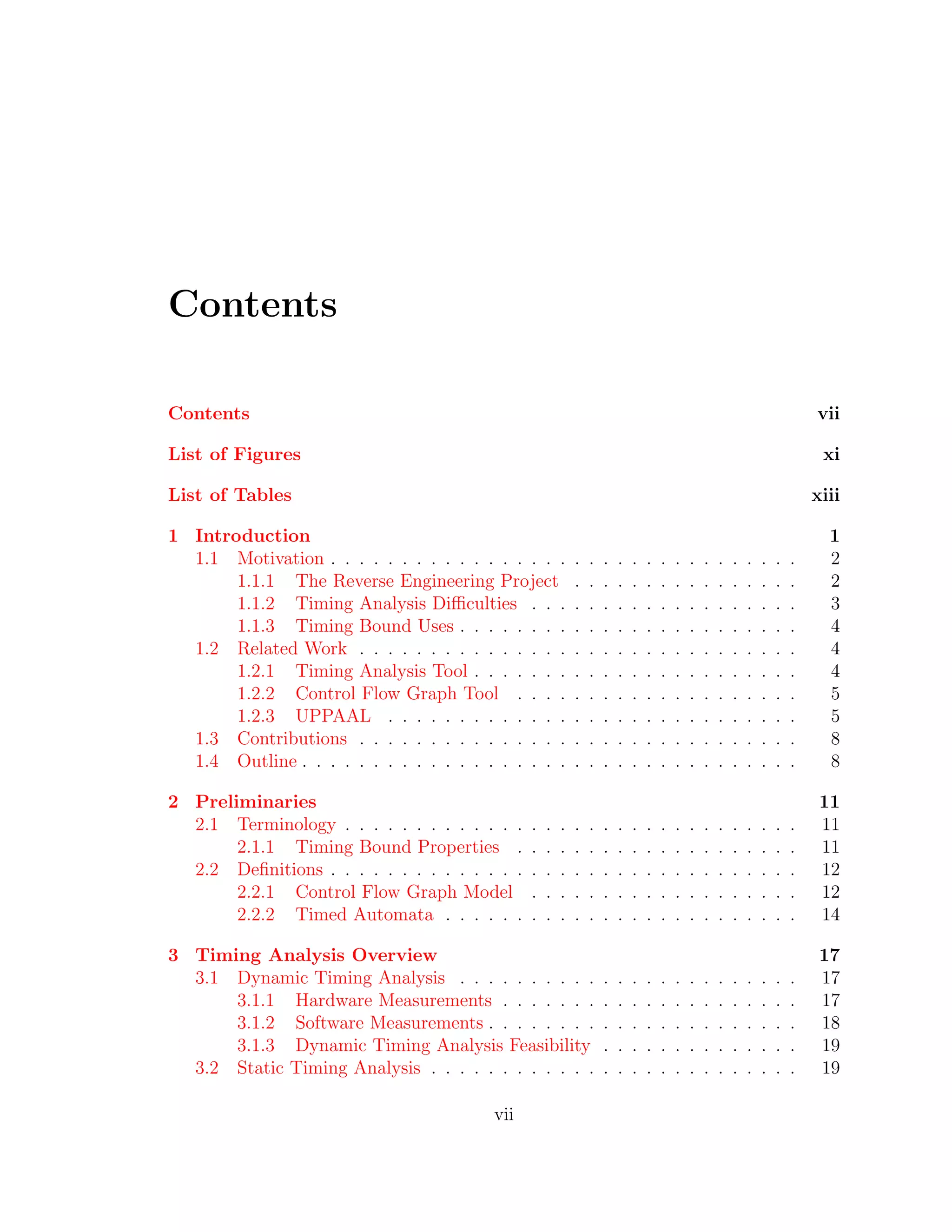 Contents
Contents vii
List of Figures xi
List of Tables xiii
1 Introduction 1
1.1 Motivation . . . . . . . . . . . . . . . . . . . . . . . . . . . . . . . . . 2
1.1.1 The Reverse Engineering Project . . . . . . . . . . . . . . . . 2
1.1.2 Timing Analysis Diﬃculties . . . . . . . . . . . . . . . . . . . 3
1.1.3 Timing Bound Uses . . . . . . . . . . . . . . . . . . . . . . . . 4
1.2 Related Work . . . . . . . . . . . . . . . . . . . . . . . . . . . . . . . 4
1.2.1 Timing Analysis Tool . . . . . . . . . . . . . . . . . . . . . . . 4
1.2.2 Control Flow Graph Tool . . . . . . . . . . . . . . . . . . . . 5
1.2.3 UPPAAL . . . . . . . . . . . . . . . . . . . . . . . . . . . . . 5
1.3 Contributions . . . . . . . . . . . . . . . . . . . . . . . . . . . . . . . 8
1.4 Outline . . . . . . . . . . . . . . . . . . . . . . . . . . . . . . . . . . . 8
2 Preliminaries 11
2.1 Terminology . . . . . . . . . . . . . . . . . . . . . . . . . . . . . . . . 11
2.1.1 Timing Bound Properties . . . . . . . . . . . . . . . . . . . . 11
2.2 Deﬁnitions . . . . . . . . . . . . . . . . . . . . . . . . . . . . . . . . . 12
2.2.1 Control Flow Graph Model . . . . . . . . . . . . . . . . . . . 12
2.2.2 Timed Automata . . . . . . . . . . . . . . . . . . . . . . . . . 14
3 Timing Analysis Overview 17
3.1 Dynamic Timing Analysis . . . . . . . . . . . . . . . . . . . . . . . . 17
3.1.1 Hardware Measurements . . . . . . . . . . . . . . . . . . . . . 17
3.1.2 Software Measurements . . . . . . . . . . . . . . . . . . . . . . 18
3.1.3 Dynamic Timing Analysis Feasibility . . . . . . . . . . . . . . 19
3.2 Static Timing Analysis . . . . . . . . . . . . . . . . . . . . . . . . . . 19
vii
 
