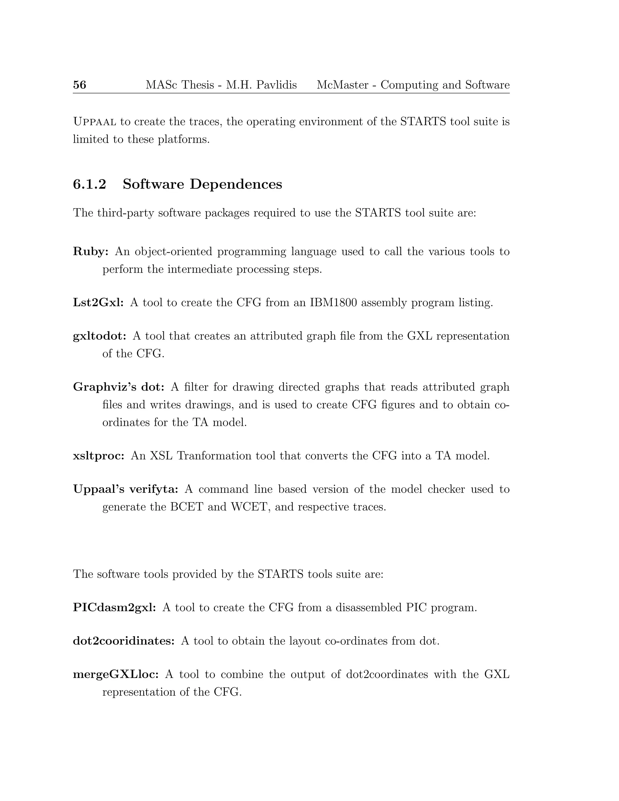 56 MASc Thesis - M.H. Pavlidis McMaster - Computing and Software
Uppaal to create the traces, the operating environment of the STARTS tool suite is
limited to these platforms.
6.1.2 Software Dependences
The third-party software packages required to use the STARTS tool suite are:
Ruby: An object-oriented programming language used to call the various tools to
perform the intermediate processing steps.
Lst2Gxl: A tool to create the CFG from an IBM1800 assembly program listing.
gxltodot: A tool that creates an attributed graph ﬁle from the GXL representation
of the CFG.
Graphviz’s dot: A ﬁlter for drawing directed graphs that reads attributed graph
ﬁles and writes drawings, and is used to create CFG ﬁgures and to obtain co-
ordinates for the TA model.
xsltproc: An XSL Tranformation tool that converts the CFG into a TA model.
Uppaal’s verifyta: A command line based version of the model checker used to
generate the BCET and WCET, and respective traces.
The software tools provided by the STARTS tools suite are:
PICdasm2gxl: A tool to create the CFG from a disassembled PIC program.
dot2cooridinates: A tool to obtain the layout co-ordinates from dot.
mergeGXLloc: A tool to combine the output of dot2coordinates with the GXL
representation of the CFG.
 
