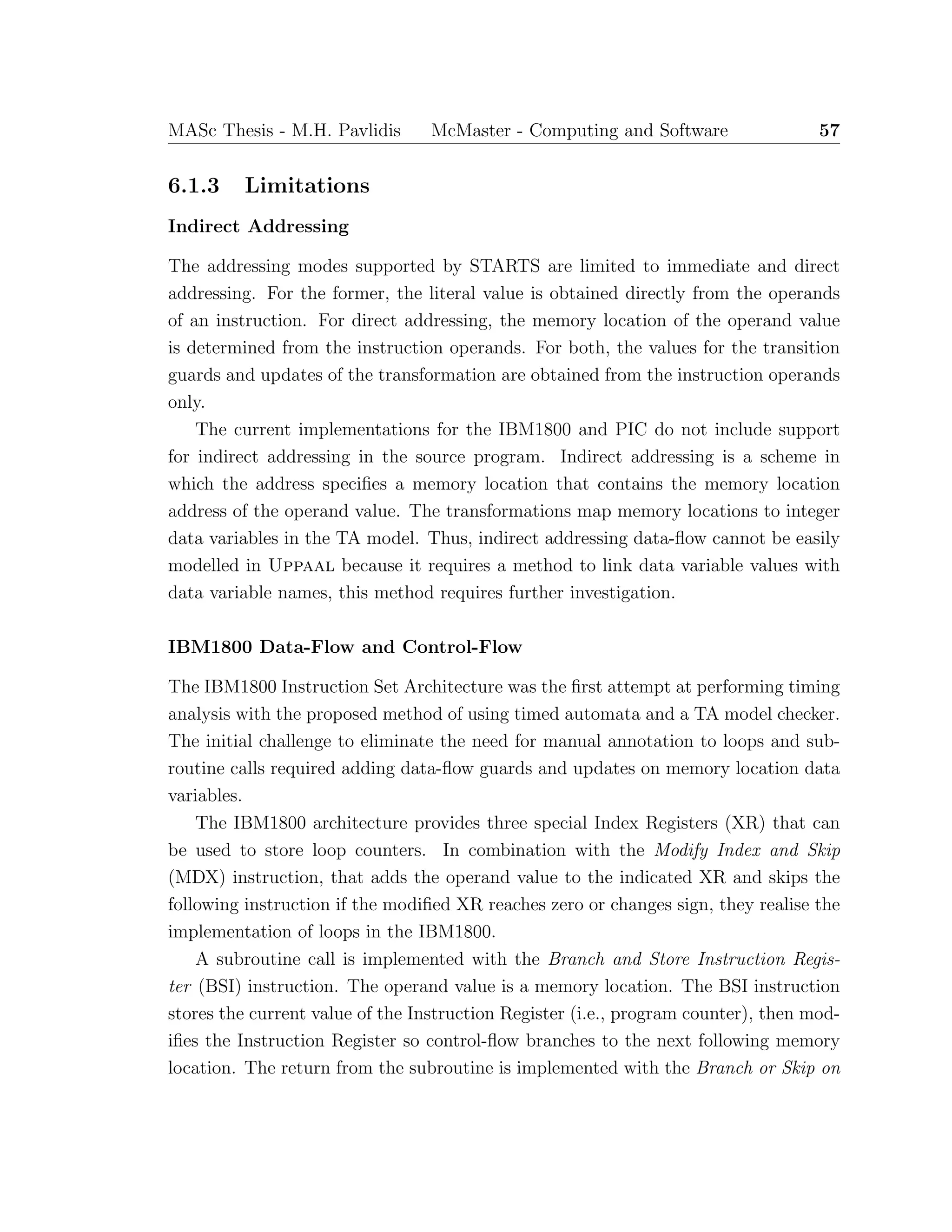MASc Thesis - M.H. Pavlidis McMaster - Computing and Software 57
6.1.3 Limitations
Indirect Addressing
The addressing modes supported by STARTS are limited to immediate and direct
addressing. For the former, the literal value is obtained directly from the operands
of an instruction. For direct addressing, the memory location of the operand value
is determined from the instruction operands. For both, the values for the transition
guards and updates of the transformation are obtained from the instruction operands
only.
The current implementations for the IBM1800 and PIC do not include support
for indirect addressing in the source program. Indirect addressing is a scheme in
which the address speciﬁes a memory location that contains the memory location
address of the operand value. The transformations map memory locations to integer
data variables in the TA model. Thus, indirect addressing data-ﬂow cannot be easily
modelled in Uppaal because it requires a method to link data variable values with
data variable names, this method requires further investigation.
IBM1800 Data-Flow and Control-Flow
The IBM1800 Instruction Set Architecture was the ﬁrst attempt at performing timing
analysis with the proposed method of using timed automata and a TA model checker.
The initial challenge to eliminate the need for manual annotation to loops and sub-
routine calls required adding data-ﬂow guards and updates on memory location data
variables.
The IBM1800 architecture provides three special Index Registers (XR) that can
be used to store loop counters. In combination with the Modify Index and Skip
(MDX) instruction, that adds the operand value to the indicated XR and skips the
following instruction if the modiﬁed XR reaches zero or changes sign, they realise the
implementation of loops in the IBM1800.
A subroutine call is implemented with the Branch and Store Instruction Regis-
ter (BSI) instruction. The operand value is a memory location. The BSI instruction
stores the current value of the Instruction Register (i.e., program counter), then mod-
iﬁes the Instruction Register so control-ﬂow branches to the next following memory
location. The return from the subroutine is implemented with the Branch or Skip on
 