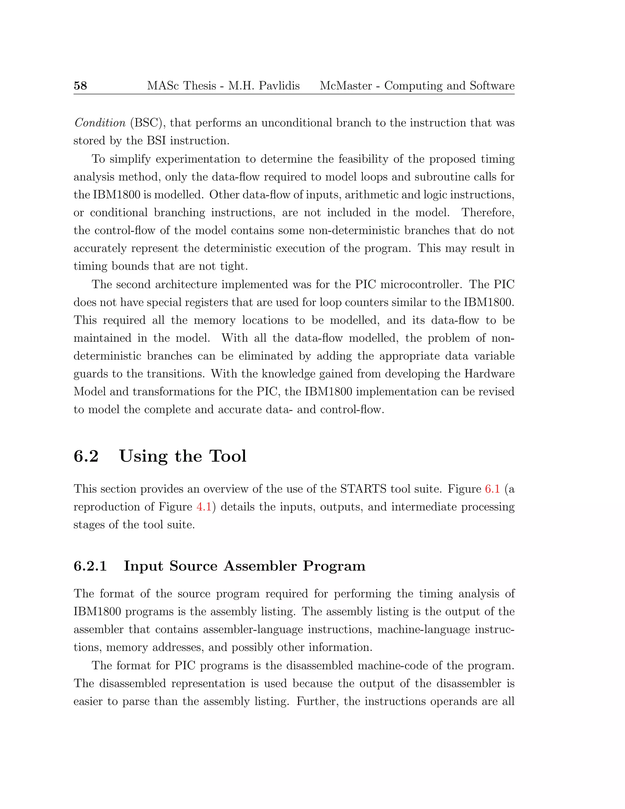 58 MASc Thesis - M.H. Pavlidis McMaster - Computing and Software
Condition (BSC), that performs an unconditional branch to the instruction that was
stored by the BSI instruction.
To simplify experimentation to determine the feasibility of the proposed timing
analysis method, only the data-ﬂow required to model loops and subroutine calls for
the IBM1800 is modelled. Other data-ﬂow of inputs, arithmetic and logic instructions,
or conditional branching instructions, are not included in the model. Therefore,
the control-ﬂow of the model contains some non-deterministic branches that do not
accurately represent the deterministic execution of the program. This may result in
timing bounds that are not tight.
The second architecture implemented was for the PIC microcontroller. The PIC
does not have special registers that are used for loop counters similar to the IBM1800.
This required all the memory locations to be modelled, and its data-ﬂow to be
maintained in the model. With all the data-ﬂow modelled, the problem of non-
deterministic branches can be eliminated by adding the appropriate data variable
guards to the transitions. With the knowledge gained from developing the Hardware
Model and transformations for the PIC, the IBM1800 implementation can be revised
to model the complete and accurate data- and control-ﬂow.
6.2 Using the Tool
This section provides an overview of the use of the STARTS tool suite. Figure 6.1 (a
reproduction of Figure 4.1) details the inputs, outputs, and intermediate processing
stages of the tool suite.
6.2.1 Input Source Assembler Program
The format of the source program required for performing the timing analysis of
IBM1800 programs is the assembly listing. The assembly listing is the output of the
assembler that contains assembler-language instructions, machine-language instruc-
tions, memory addresses, and possibly other information.
The format for PIC programs is the disassembled machine-code of the program.
The disassembled representation is used because the output of the disassembler is
easier to parse than the assembly listing. Further, the instructions operands are all
 