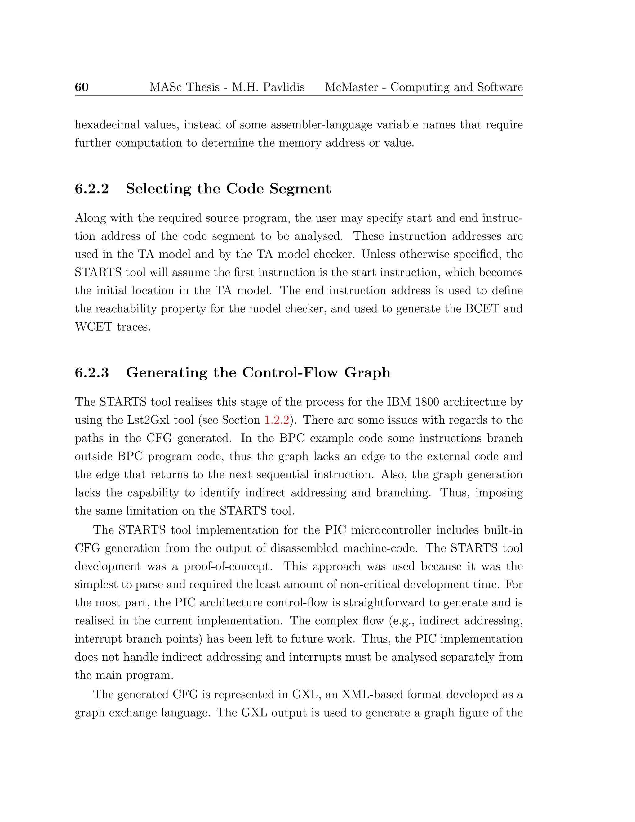60 MASc Thesis - M.H. Pavlidis McMaster - Computing and Software
hexadecimal values, instead of some assembler-language variable names that require
further computation to determine the memory address or value.
6.2.2 Selecting the Code Segment
Along with the required source program, the user may specify start and end instruc-
tion address of the code segment to be analysed. These instruction addresses are
used in the TA model and by the TA model checker. Unless otherwise speciﬁed, the
STARTS tool will assume the ﬁrst instruction is the start instruction, which becomes
the initial location in the TA model. The end instruction address is used to deﬁne
the reachability property for the model checker, and used to generate the BCET and
WCET traces.
6.2.3 Generating the Control-Flow Graph
The STARTS tool realises this stage of the process for the IBM 1800 architecture by
using the Lst2Gxl tool (see Section 1.2.2). There are some issues with regards to the
paths in the CFG generated. In the BPC example code some instructions branch
outside BPC program code, thus the graph lacks an edge to the external code and
the edge that returns to the next sequential instruction. Also, the graph generation
lacks the capability to identify indirect addressing and branching. Thus, imposing
the same limitation on the STARTS tool.
The STARTS tool implementation for the PIC microcontroller includes built-in
CFG generation from the output of disassembled machine-code. The STARTS tool
development was a proof-of-concept. This approach was used because it was the
simplest to parse and required the least amount of non-critical development time. For
the most part, the PIC architecture control-ﬂow is straightforward to generate and is
realised in the current implementation. The complex ﬂow (e.g., indirect addressing,
interrupt branch points) has been left to future work. Thus, the PIC implementation
does not handle indirect addressing and interrupts must be analysed separately from
the main program.
The generated CFG is represented in GXL, an XML-based format developed as a
graph exchange language. The GXL output is used to generate a graph ﬁgure of the
 