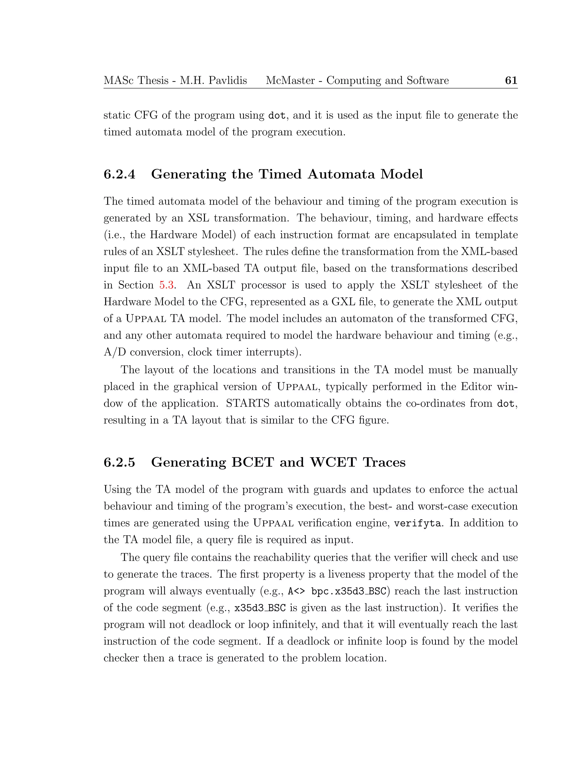 MASc Thesis - M.H. Pavlidis McMaster - Computing and Software 61
static CFG of the program using dot, and it is used as the input ﬁle to generate the
timed automata model of the program execution.
6.2.4 Generating the Timed Automata Model
The timed automata model of the behaviour and timing of the program execution is
generated by an XSL transformation. The behaviour, timing, and hardware eﬀects
(i.e., the Hardware Model) of each instruction format are encapsulated in template
rules of an XSLT stylesheet. The rules deﬁne the transformation from the XML-based
input ﬁle to an XML-based TA output ﬁle, based on the transformations described
in Section 5.3. An XSLT processor is used to apply the XSLT stylesheet of the
Hardware Model to the CFG, represented as a GXL ﬁle, to generate the XML output
of a Uppaal TA model. The model includes an automaton of the transformed CFG,
and any other automata required to model the hardware behaviour and timing (e.g.,
A/D conversion, clock timer interrupts).
The layout of the locations and transitions in the TA model must be manually
placed in the graphical version of Uppaal, typically performed in the Editor win-
dow of the application. STARTS automatically obtains the co-ordinates from dot,
resulting in a TA layout that is similar to the CFG ﬁgure.
6.2.5 Generating BCET and WCET Traces
Using the TA model of the program with guards and updates to enforce the actual
behaviour and timing of the program’s execution, the best- and worst-case execution
times are generated using the Uppaal veriﬁcation engine, verifyta. In addition to
the TA model ﬁle, a query ﬁle is required as input.
The query ﬁle contains the reachability queries that the veriﬁer will check and use
to generate the traces. The ﬁrst property is a liveness property that the model of the
program will always eventually (e.g., A<> bpc.x35d3 BSC) reach the last instruction
of the code segment (e.g., x35d3 BSC is given as the last instruction). It veriﬁes the
program will not deadlock or loop inﬁnitely, and that it will eventually reach the last
instruction of the code segment. If a deadlock or inﬁnite loop is found by the model
checker then a trace is generated to the problem location.
 