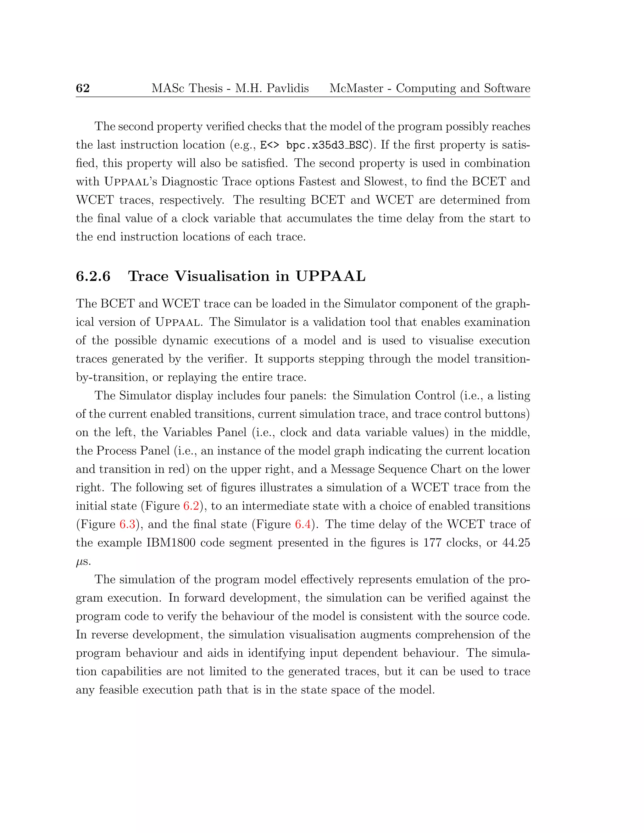 62 MASc Thesis - M.H. Pavlidis McMaster - Computing and Software
The second property veriﬁed checks that the model of the program possibly reaches
the last instruction location (e.g., E<> bpc.x35d3 BSC). If the ﬁrst property is satis-
ﬁed, this property will also be satisﬁed. The second property is used in combination
with Uppaal’s Diagnostic Trace options Fastest and Slowest, to ﬁnd the BCET and
WCET traces, respectively. The resulting BCET and WCET are determined from
the ﬁnal value of a clock variable that accumulates the time delay from the start to
the end instruction locations of each trace.
6.2.6 Trace Visualisation in UPPAAL
The BCET and WCET trace can be loaded in the Simulator component of the graph-
ical version of Uppaal. The Simulator is a validation tool that enables examination
of the possible dynamic executions of a model and is used to visualise execution
traces generated by the veriﬁer. It supports stepping through the model transition-
by-transition, or replaying the entire trace.
The Simulator display includes four panels: the Simulation Control (i.e., a listing
of the current enabled transitions, current simulation trace, and trace control buttons)
on the left, the Variables Panel (i.e., clock and data variable values) in the middle,
the Process Panel (i.e., an instance of the model graph indicating the current location
and transition in red) on the upper right, and a Message Sequence Chart on the lower
right. The following set of ﬁgures illustrates a simulation of a WCET trace from the
initial state (Figure 6.2), to an intermediate state with a choice of enabled transitions
(Figure 6.3), and the ﬁnal state (Figure 6.4). The time delay of the WCET trace of
the example IBM1800 code segment presented in the ﬁgures is 177 clocks, or 44.25
µs.
The simulation of the program model eﬀectively represents emulation of the pro-
gram execution. In forward development, the simulation can be veriﬁed against the
program code to verify the behaviour of the model is consistent with the source code.
In reverse development, the simulation visualisation augments comprehension of the
program behaviour and aids in identifying input dependent behaviour. The simula-
tion capabilities are not limited to the generated traces, but it can be used to trace
any feasible execution path that is in the state space of the model.
 