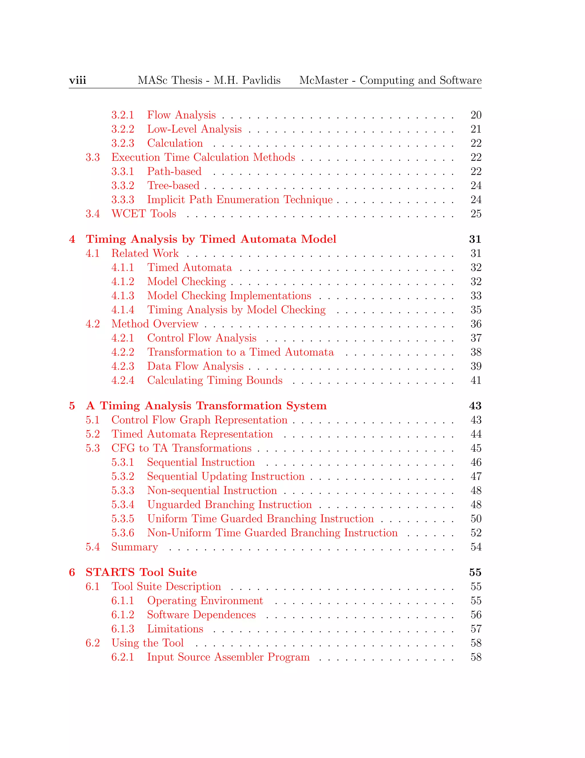 viii MASc Thesis - M.H. Pavlidis McMaster - Computing and Software
3.2.1 Flow Analysis . . . . . . . . . . . . . . . . . . . . . . . . . . . 20
3.2.2 Low-Level Analysis . . . . . . . . . . . . . . . . . . . . . . . . 21
3.2.3 Calculation . . . . . . . . . . . . . . . . . . . . . . . . . . . . 22
3.3 Execution Time Calculation Methods . . . . . . . . . . . . . . . . . . 22
3.3.1 Path-based . . . . . . . . . . . . . . . . . . . . . . . . . . . . 22
3.3.2 Tree-based . . . . . . . . . . . . . . . . . . . . . . . . . . . . . 24
3.3.3 Implicit Path Enumeration Technique . . . . . . . . . . . . . . 24
3.4 WCET Tools . . . . . . . . . . . . . . . . . . . . . . . . . . . . . . . 25
4 Timing Analysis by Timed Automata Model 31
4.1 Related Work . . . . . . . . . . . . . . . . . . . . . . . . . . . . . . . 31
4.1.1 Timed Automata . . . . . . . . . . . . . . . . . . . . . . . . . 32
4.1.2 Model Checking . . . . . . . . . . . . . . . . . . . . . . . . . . 32
4.1.3 Model Checking Implementations . . . . . . . . . . . . . . . . 33
4.1.4 Timing Analysis by Model Checking . . . . . . . . . . . . . . 35
4.2 Method Overview . . . . . . . . . . . . . . . . . . . . . . . . . . . . . 36
4.2.1 Control Flow Analysis . . . . . . . . . . . . . . . . . . . . . . 37
4.2.2 Transformation to a Timed Automata . . . . . . . . . . . . . 38
4.2.3 Data Flow Analysis . . . . . . . . . . . . . . . . . . . . . . . . 39
4.2.4 Calculating Timing Bounds . . . . . . . . . . . . . . . . . . . 41
5 A Timing Analysis Transformation System 43
5.1 Control Flow Graph Representation . . . . . . . . . . . . . . . . . . . 43
5.2 Timed Automata Representation . . . . . . . . . . . . . . . . . . . . 44
5.3 CFG to TA Transformations . . . . . . . . . . . . . . . . . . . . . . . 45
5.3.1 Sequential Instruction . . . . . . . . . . . . . . . . . . . . . . 46
5.3.2 Sequential Updating Instruction . . . . . . . . . . . . . . . . . 47
5.3.3 Non-sequential Instruction . . . . . . . . . . . . . . . . . . . . 48
5.3.4 Unguarded Branching Instruction . . . . . . . . . . . . . . . . 48
5.3.5 Uniform Time Guarded Branching Instruction . . . . . . . . . 50
5.3.6 Non-Uniform Time Guarded Branching Instruction . . . . . . 52
5.4 Summary . . . . . . . . . . . . . . . . . . . . . . . . . . . . . . . . . 54
6 STARTS Tool Suite 55
6.1 Tool Suite Description . . . . . . . . . . . . . . . . . . . . . . . . . . 55
6.1.1 Operating Environment . . . . . . . . . . . . . . . . . . . . . 55
6.1.2 Software Dependences . . . . . . . . . . . . . . . . . . . . . . 56
6.1.3 Limitations . . . . . . . . . . . . . . . . . . . . . . . . . . . . 57
6.2 Using the Tool . . . . . . . . . . . . . . . . . . . . . . . . . . . . . . 58
6.2.1 Input Source Assembler Program . . . . . . . . . . . . . . . . 58
 