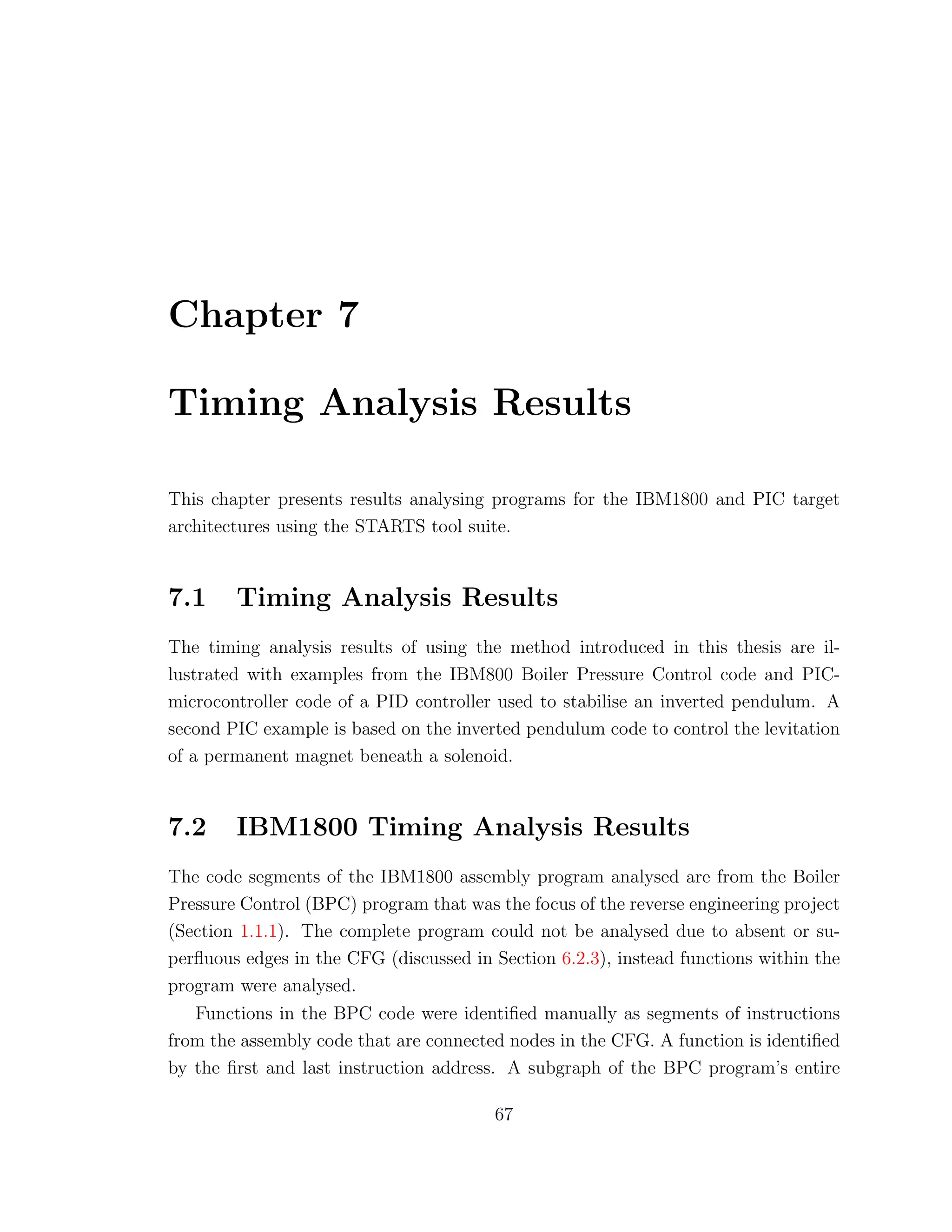 Chapter 7
Timing Analysis Results
This chapter presents results analysing programs for the IBM1800 and PIC target
architectures using the STARTS tool suite.
7.1 Timing Analysis Results
The timing analysis results of using the method introduced in this thesis are il-
lustrated with examples from the IBM800 Boiler Pressure Control code and PIC-
microcontroller code of a PID controller used to stabilise an inverted pendulum. A
second PIC example is based on the inverted pendulum code to control the levitation
of a permanent magnet beneath a solenoid.
7.2 IBM1800 Timing Analysis Results
The code segments of the IBM1800 assembly program analysed are from the Boiler
Pressure Control (BPC) program that was the focus of the reverse engineering project
(Section 1.1.1). The complete program could not be analysed due to absent or su-
perﬂuous edges in the CFG (discussed in Section 6.2.3), instead functions within the
program were analysed.
Functions in the BPC code were identiﬁed manually as segments of instructions
from the assembly code that are connected nodes in the CFG. A function is identiﬁed
by the ﬁrst and last instruction address. A subgraph of the BPC program’s entire
67
 