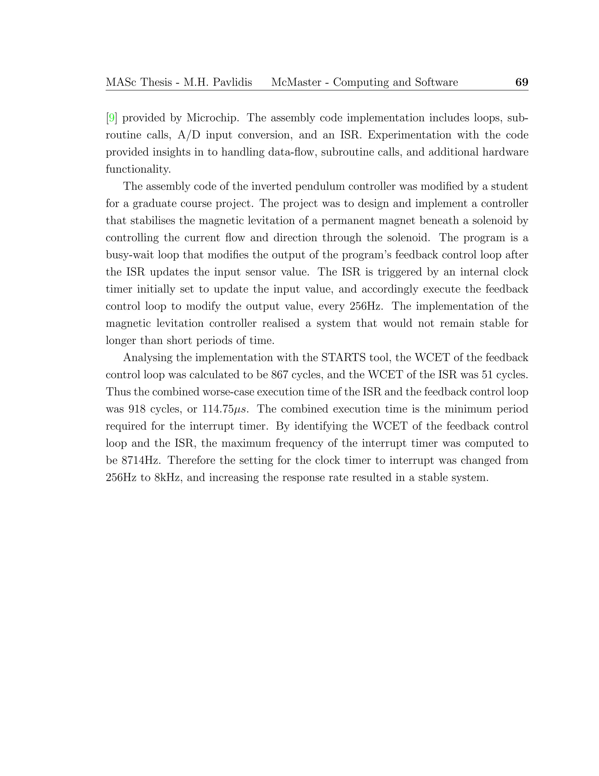 MASc Thesis - M.H. Pavlidis McMaster - Computing and Software 69
[9] provided by Microchip. The assembly code implementation includes loops, sub-
routine calls, A/D input conversion, and an ISR. Experimentation with the code
provided insights in to handling data-ﬂow, subroutine calls, and additional hardware
functionality.
The assembly code of the inverted pendulum controller was modiﬁed by a student
for a graduate course project. The project was to design and implement a controller
that stabilises the magnetic levitation of a permanent magnet beneath a solenoid by
controlling the current ﬂow and direction through the solenoid. The program is a
busy-wait loop that modiﬁes the output of the program’s feedback control loop after
the ISR updates the input sensor value. The ISR is triggered by an internal clock
timer initially set to update the input value, and accordingly execute the feedback
control loop to modify the output value, every 256Hz. The implementation of the
magnetic levitation controller realised a system that would not remain stable for
longer than short periods of time.
Analysing the implementation with the STARTS tool, the WCET of the feedback
control loop was calculated to be 867 cycles, and the WCET of the ISR was 51 cycles.
Thus the combined worse-case execution time of the ISR and the feedback control loop
was 918 cycles, or 114.75µs. The combined execution time is the minimum period
required for the interrupt timer. By identifying the WCET of the feedback control
loop and the ISR, the maximum frequency of the interrupt timer was computed to
be 8714Hz. Therefore the setting for the clock timer to interrupt was changed from
256Hz to 8kHz, and increasing the response rate resulted in a stable system.
 