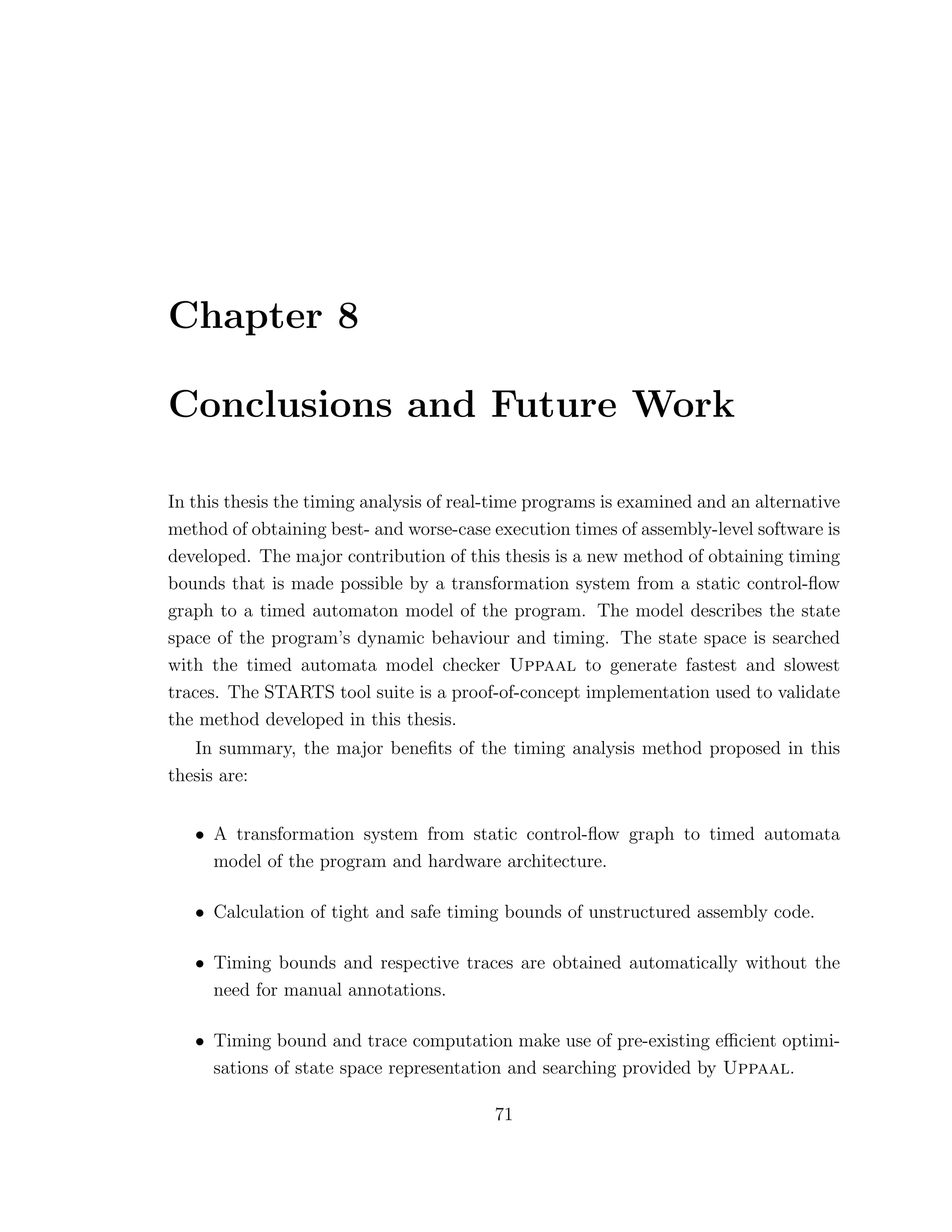 Chapter 8
Conclusions and Future Work
In this thesis the timing analysis of real-time programs is examined and an alternative
method of obtaining best- and worse-case execution times of assembly-level software is
developed. The major contribution of this thesis is a new method of obtaining timing
bounds that is made possible by a transformation system from a static control-ﬂow
graph to a timed automaton model of the program. The model describes the state
space of the program’s dynamic behaviour and timing. The state space is searched
with the timed automata model checker Uppaal to generate fastest and slowest
traces. The STARTS tool suite is a proof-of-concept implementation used to validate
the method developed in this thesis.
In summary, the major beneﬁts of the timing analysis method proposed in this
thesis are:
• A transformation system from static control-ﬂow graph to timed automata
model of the program and hardware architecture.
• Calculation of tight and safe timing bounds of unstructured assembly code.
• Timing bounds and respective traces are obtained automatically without the
need for manual annotations.
• Timing bound and trace computation make use of pre-existing eﬃcient optimi-
sations of state space representation and searching provided by Uppaal.
71
 