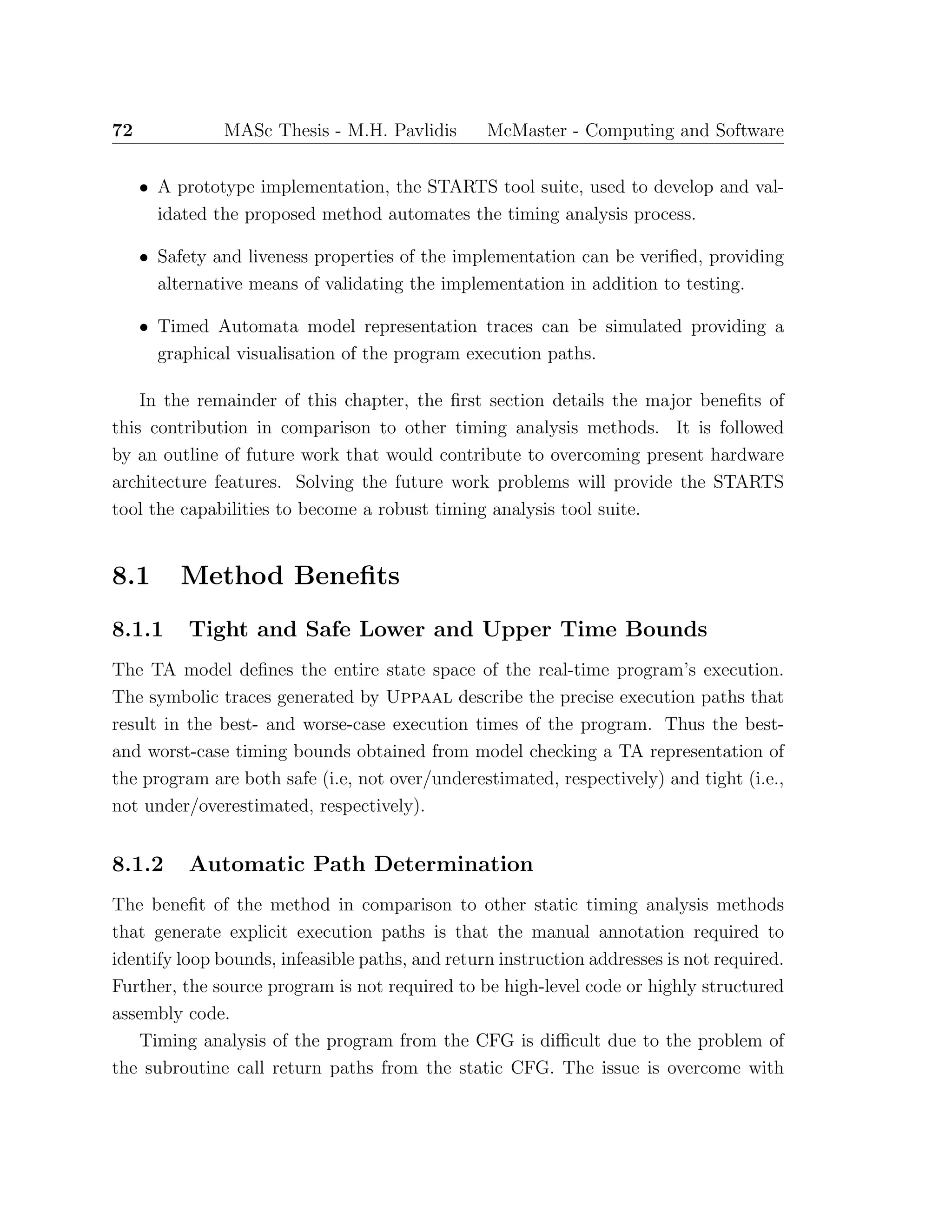 72 MASc Thesis - M.H. Pavlidis McMaster - Computing and Software
• A prototype implementation, the STARTS tool suite, used to develop and val-
idated the proposed method automates the timing analysis process.
• Safety and liveness properties of the implementation can be veriﬁed, providing
alternative means of validating the implementation in addition to testing.
• Timed Automata model representation traces can be simulated providing a
graphical visualisation of the program execution paths.
In the remainder of this chapter, the ﬁrst section details the major beneﬁts of
this contribution in comparison to other timing analysis methods. It is followed
by an outline of future work that would contribute to overcoming present hardware
architecture features. Solving the future work problems will provide the STARTS
tool the capabilities to become a robust timing analysis tool suite.
8.1 Method Beneﬁts
8.1.1 Tight and Safe Lower and Upper Time Bounds
The TA model deﬁnes the entire state space of the real-time program’s execution.
The symbolic traces generated by Uppaal describe the precise execution paths that
result in the best- and worse-case execution times of the program. Thus the best-
and worst-case timing bounds obtained from model checking a TA representation of
the program are both safe (i.e, not over/underestimated, respectively) and tight (i.e.,
not under/overestimated, respectively).
8.1.2 Automatic Path Determination
The beneﬁt of the method in comparison to other static timing analysis methods
that generate explicit execution paths is that the manual annotation required to
identify loop bounds, infeasible paths, and return instruction addresses is not required.
Further, the source program is not required to be high-level code or highly structured
assembly code.
Timing analysis of the program from the CFG is diﬃcult due to the problem of
the subroutine call return paths from the static CFG. The issue is overcome with
 