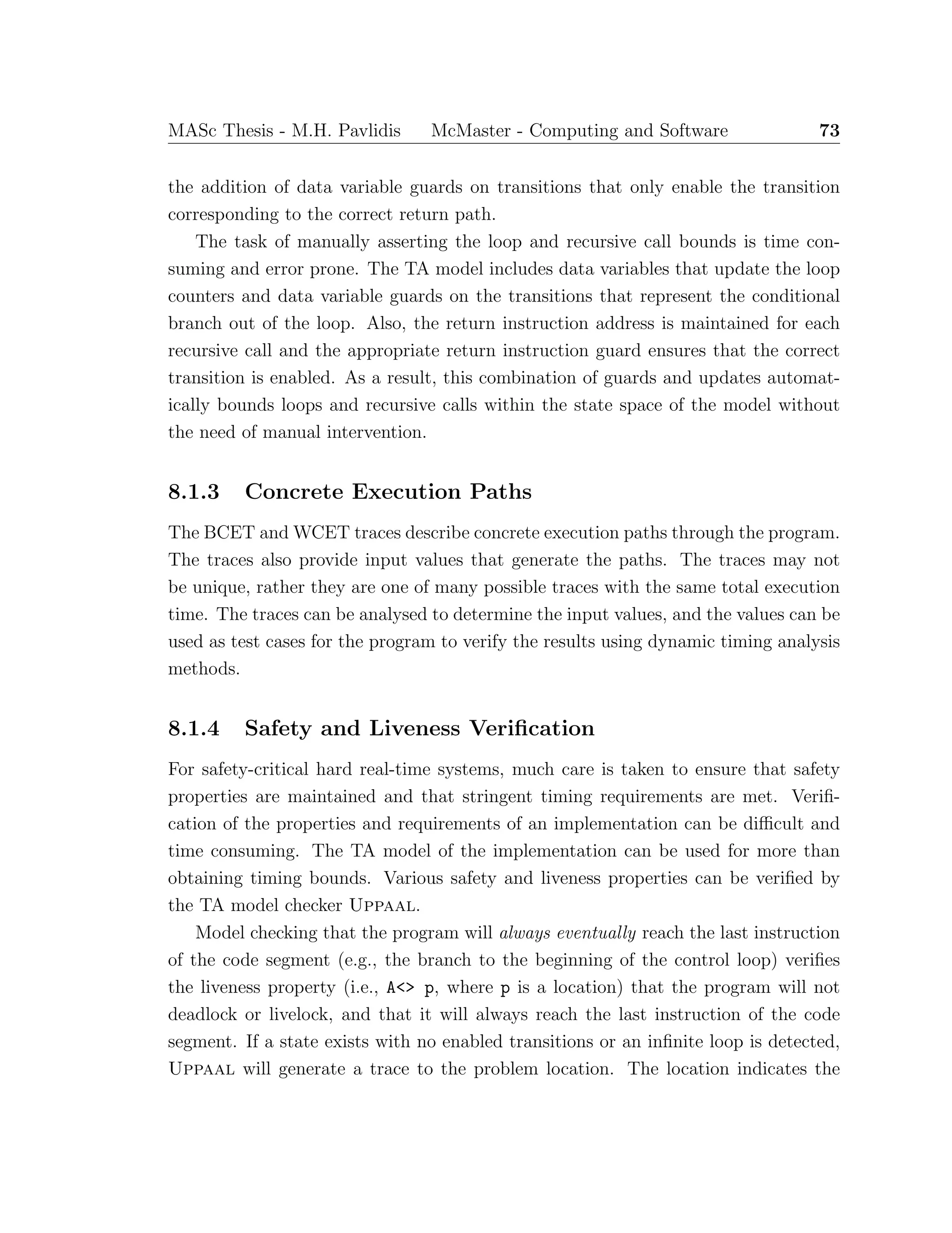 MASc Thesis - M.H. Pavlidis McMaster - Computing and Software 73
the addition of data variable guards on transitions that only enable the transition
corresponding to the correct return path.
The task of manually asserting the loop and recursive call bounds is time con-
suming and error prone. The TA model includes data variables that update the loop
counters and data variable guards on the transitions that represent the conditional
branch out of the loop. Also, the return instruction address is maintained for each
recursive call and the appropriate return instruction guard ensures that the correct
transition is enabled. As a result, this combination of guards and updates automat-
ically bounds loops and recursive calls within the state space of the model without
the need of manual intervention.
8.1.3 Concrete Execution Paths
The BCET and WCET traces describe concrete execution paths through the program.
The traces also provide input values that generate the paths. The traces may not
be unique, rather they are one of many possible traces with the same total execution
time. The traces can be analysed to determine the input values, and the values can be
used as test cases for the program to verify the results using dynamic timing analysis
methods.
8.1.4 Safety and Liveness Veriﬁcation
For safety-critical hard real-time systems, much care is taken to ensure that safety
properties are maintained and that stringent timing requirements are met. Veriﬁ-
cation of the properties and requirements of an implementation can be diﬃcult and
time consuming. The TA model of the implementation can be used for more than
obtaining timing bounds. Various safety and liveness properties can be veriﬁed by
the TA model checker Uppaal.
Model checking that the program will always eventually reach the last instruction
of the code segment (e.g., the branch to the beginning of the control loop) veriﬁes
the liveness property (i.e., A<> p, where p is a location) that the program will not
deadlock or livelock, and that it will always reach the last instruction of the code
segment. If a state exists with no enabled transitions or an inﬁnite loop is detected,
Uppaal will generate a trace to the problem location. The location indicates the
 
