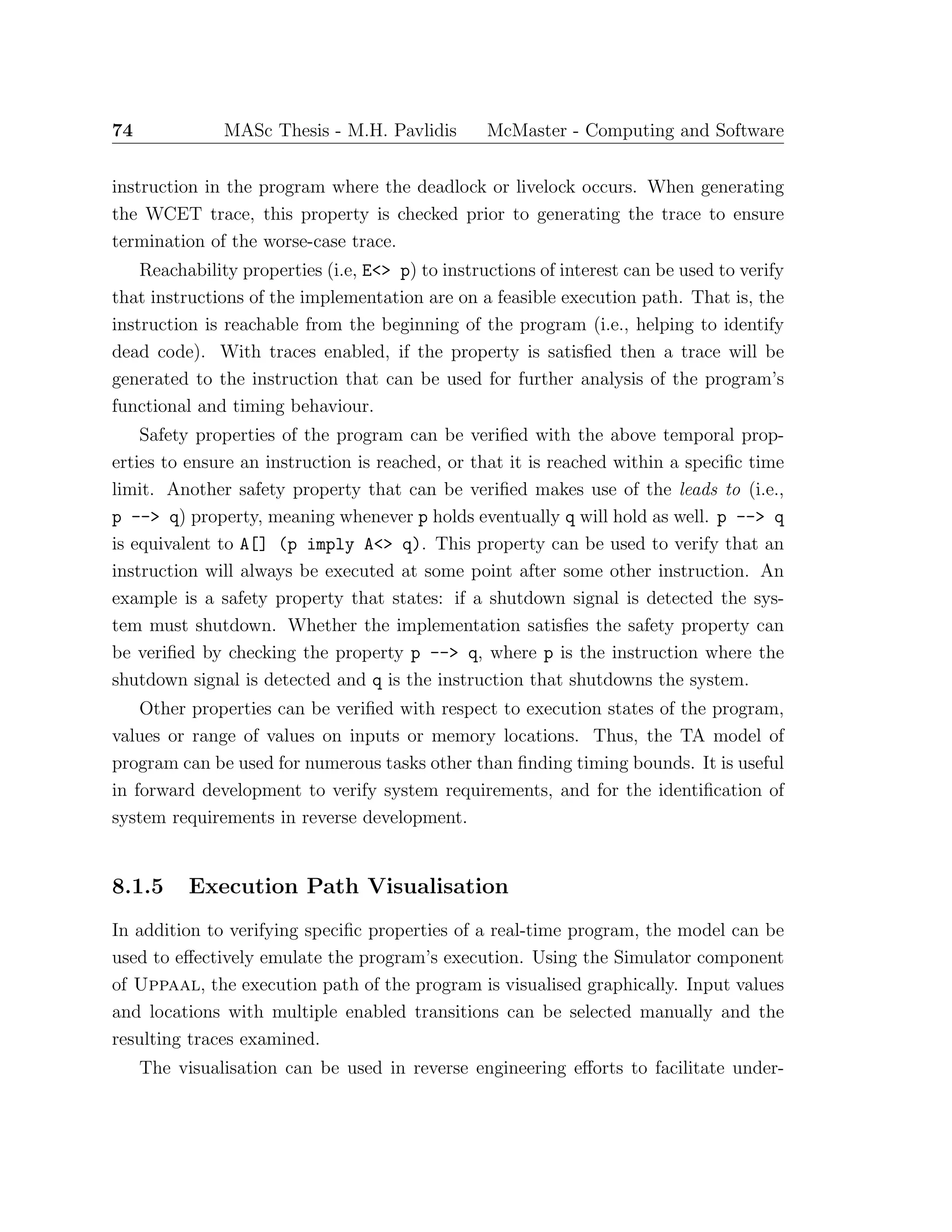 74 MASc Thesis - M.H. Pavlidis McMaster - Computing and Software
instruction in the program where the deadlock or livelock occurs. When generating
the WCET trace, this property is checked prior to generating the trace to ensure
termination of the worse-case trace.
Reachability properties (i.e, E<> p) to instructions of interest can be used to verify
that instructions of the implementation are on a feasible execution path. That is, the
instruction is reachable from the beginning of the program (i.e., helping to identify
dead code). With traces enabled, if the property is satisﬁed then a trace will be
generated to the instruction that can be used for further analysis of the program’s
functional and timing behaviour.
Safety properties of the program can be veriﬁed with the above temporal prop-
erties to ensure an instruction is reached, or that it is reached within a speciﬁc time
limit. Another safety property that can be veriﬁed makes use of the leads to (i.e.,
p --> q) property, meaning whenever p holds eventually q will hold as well. p --> q
is equivalent to A[] (p imply A<> q). This property can be used to verify that an
instruction will always be executed at some point after some other instruction. An
example is a safety property that states: if a shutdown signal is detected the sys-
tem must shutdown. Whether the implementation satisﬁes the safety property can
be veriﬁed by checking the property p --> q, where p is the instruction where the
shutdown signal is detected and q is the instruction that shutdowns the system.
Other properties can be veriﬁed with respect to execution states of the program,
values or range of values on inputs or memory locations. Thus, the TA model of
program can be used for numerous tasks other than ﬁnding timing bounds. It is useful
in forward development to verify system requirements, and for the identiﬁcation of
system requirements in reverse development.
8.1.5 Execution Path Visualisation
In addition to verifying speciﬁc properties of a real-time program, the model can be
used to eﬀectively emulate the program’s execution. Using the Simulator component
of Uppaal, the execution path of the program is visualised graphically. Input values
and locations with multiple enabled transitions can be selected manually and the
resulting traces examined.
The visualisation can be used in reverse engineering eﬀorts to facilitate under-
 