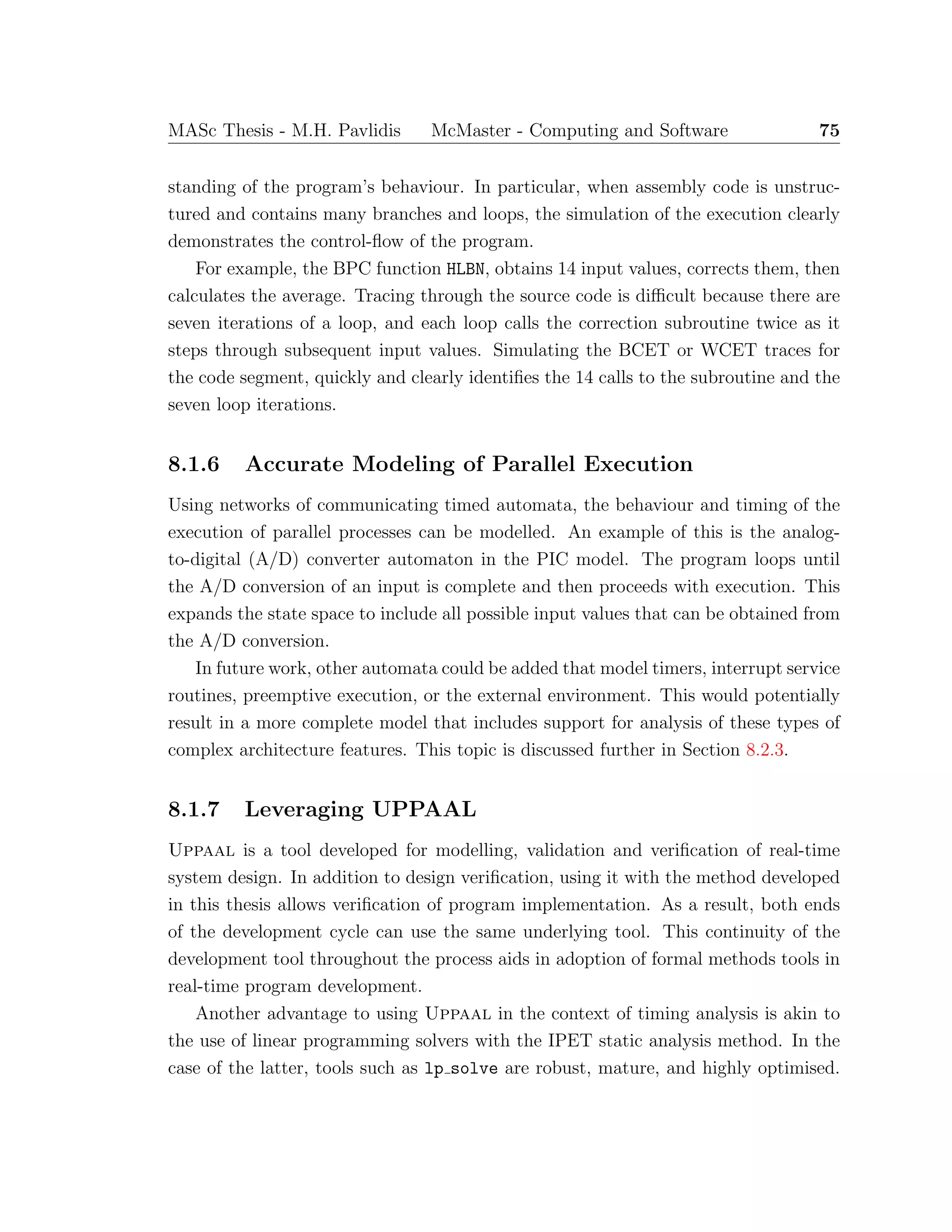 MASc Thesis - M.H. Pavlidis McMaster - Computing and Software 75
standing of the program’s behaviour. In particular, when assembly code is unstruc-
tured and contains many branches and loops, the simulation of the execution clearly
demonstrates the control-ﬂow of the program.
For example, the BPC function HLBN, obtains 14 input values, corrects them, then
calculates the average. Tracing through the source code is diﬃcult because there are
seven iterations of a loop, and each loop calls the correction subroutine twice as it
steps through subsequent input values. Simulating the BCET or WCET traces for
the code segment, quickly and clearly identiﬁes the 14 calls to the subroutine and the
seven loop iterations.
8.1.6 Accurate Modeling of Parallel Execution
Using networks of communicating timed automata, the behaviour and timing of the
execution of parallel processes can be modelled. An example of this is the analog-
to-digital (A/D) converter automaton in the PIC model. The program loops until
the A/D conversion of an input is complete and then proceeds with execution. This
expands the state space to include all possible input values that can be obtained from
the A/D conversion.
In future work, other automata could be added that model timers, interrupt service
routines, preemptive execution, or the external environment. This would potentially
result in a more complete model that includes support for analysis of these types of
complex architecture features. This topic is discussed further in Section 8.2.3.
8.1.7 Leveraging UPPAAL
Uppaal is a tool developed for modelling, validation and veriﬁcation of real-time
system design. In addition to design veriﬁcation, using it with the method developed
in this thesis allows veriﬁcation of program implementation. As a result, both ends
of the development cycle can use the same underlying tool. This continuity of the
development tool throughout the process aids in adoption of formal methods tools in
real-time program development.
Another advantage to using Uppaal in the context of timing analysis is akin to
the use of linear programming solvers with the IPET static analysis method. In the
case of the latter, tools such as lp solve are robust, mature, and highly optimised.
 