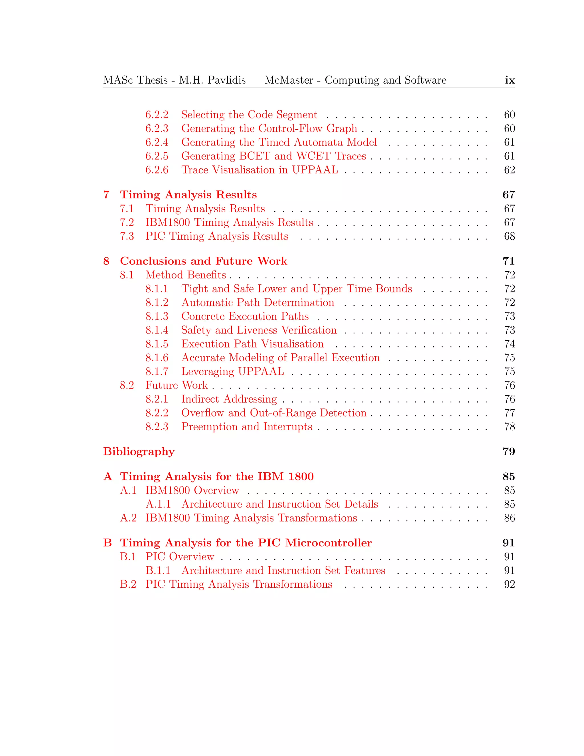 MASc Thesis - M.H. Pavlidis McMaster - Computing and Software ix
6.2.2 Selecting the Code Segment . . . . . . . . . . . . . . . . . . . 60
6.2.3 Generating the Control-Flow Graph . . . . . . . . . . . . . . . 60
6.2.4 Generating the Timed Automata Model . . . . . . . . . . . . 61
6.2.5 Generating BCET and WCET Traces . . . . . . . . . . . . . . 61
6.2.6 Trace Visualisation in UPPAAL . . . . . . . . . . . . . . . . . 62
7 Timing Analysis Results 67
7.1 Timing Analysis Results . . . . . . . . . . . . . . . . . . . . . . . . . 67
7.2 IBM1800 Timing Analysis Results . . . . . . . . . . . . . . . . . . . . 67
7.3 PIC Timing Analysis Results . . . . . . . . . . . . . . . . . . . . . . 68
8 Conclusions and Future Work 71
8.1 Method Beneﬁts . . . . . . . . . . . . . . . . . . . . . . . . . . . . . . 72
8.1.1 Tight and Safe Lower and Upper Time Bounds . . . . . . . . 72
8.1.2 Automatic Path Determination . . . . . . . . . . . . . . . . . 72
8.1.3 Concrete Execution Paths . . . . . . . . . . . . . . . . . . . . 73
8.1.4 Safety and Liveness Veriﬁcation . . . . . . . . . . . . . . . . . 73
8.1.5 Execution Path Visualisation . . . . . . . . . . . . . . . . . . 74
8.1.6 Accurate Modeling of Parallel Execution . . . . . . . . . . . . 75
8.1.7 Leveraging UPPAAL . . . . . . . . . . . . . . . . . . . . . . . 75
8.2 Future Work . . . . . . . . . . . . . . . . . . . . . . . . . . . . . . . . 76
8.2.1 Indirect Addressing . . . . . . . . . . . . . . . . . . . . . . . . 76
8.2.2 Overﬂow and Out-of-Range Detection . . . . . . . . . . . . . . 77
8.2.3 Preemption and Interrupts . . . . . . . . . . . . . . . . . . . . 78
Bibliography 79
A Timing Analysis for the IBM 1800 85
A.1 IBM1800 Overview . . . . . . . . . . . . . . . . . . . . . . . . . . . . 85
A.1.1 Architecture and Instruction Set Details . . . . . . . . . . . . 85
A.2 IBM1800 Timing Analysis Transformations . . . . . . . . . . . . . . . 86
B Timing Analysis for the PIC Microcontroller 91
B.1 PIC Overview . . . . . . . . . . . . . . . . . . . . . . . . . . . . . . . 91
B.1.1 Architecture and Instruction Set Features . . . . . . . . . . . 91
B.2 PIC Timing Analysis Transformations . . . . . . . . . . . . . . . . . 92
 