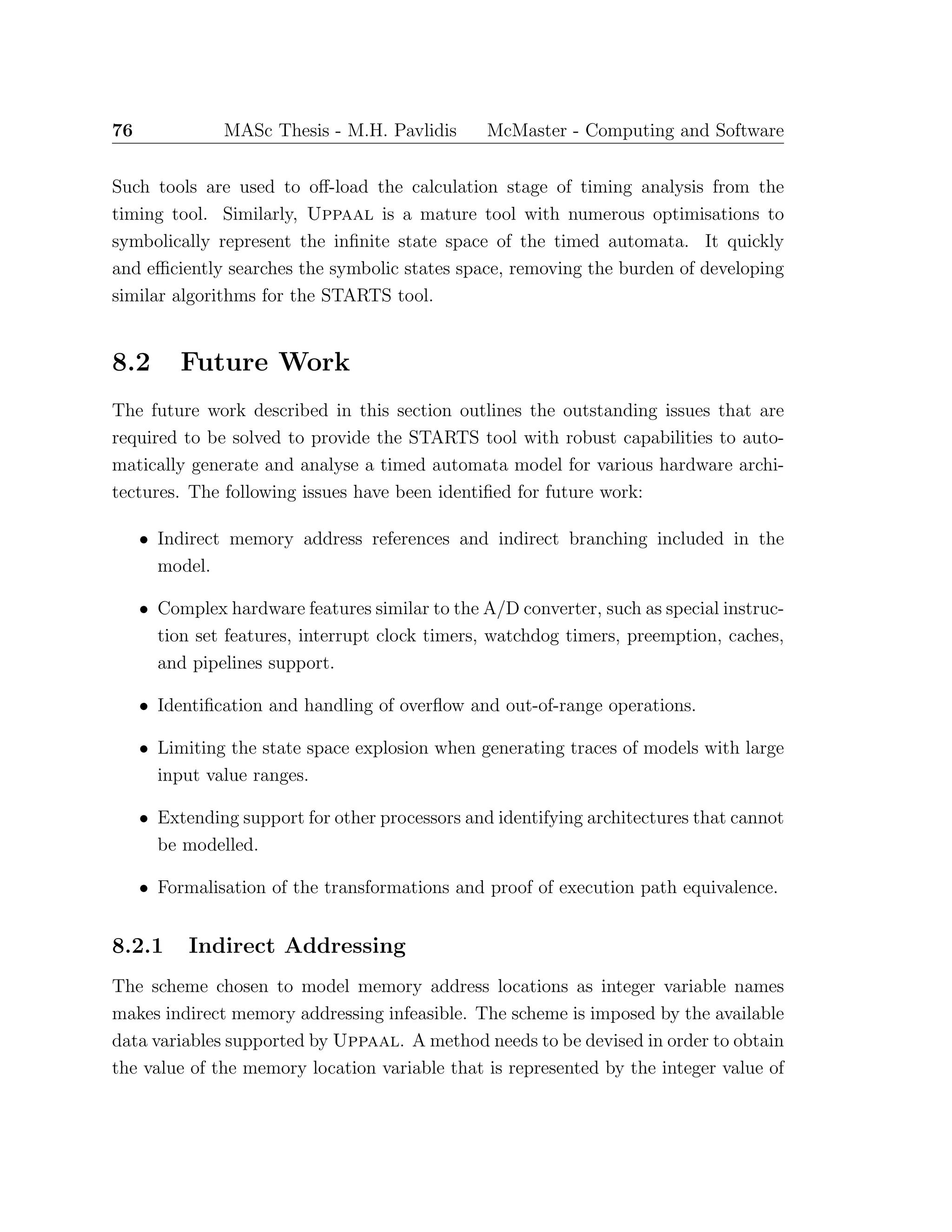 76 MASc Thesis - M.H. Pavlidis McMaster - Computing and Software
Such tools are used to oﬀ-load the calculation stage of timing analysis from the
timing tool. Similarly, Uppaal is a mature tool with numerous optimisations to
symbolically represent the inﬁnite state space of the timed automata. It quickly
and eﬃciently searches the symbolic states space, removing the burden of developing
similar algorithms for the STARTS tool.
8.2 Future Work
The future work described in this section outlines the outstanding issues that are
required to be solved to provide the STARTS tool with robust capabilities to auto-
matically generate and analyse a timed automata model for various hardware archi-
tectures. The following issues have been identiﬁed for future work:
• Indirect memory address references and indirect branching included in the
model.
• Complex hardware features similar to the A/D converter, such as special instruc-
tion set features, interrupt clock timers, watchdog timers, preemption, caches,
and pipelines support.
• Identiﬁcation and handling of overﬂow and out-of-range operations.
• Limiting the state space explosion when generating traces of models with large
input value ranges.
• Extending support for other processors and identifying architectures that cannot
be modelled.
• Formalisation of the transformations and proof of execution path equivalence.
8.2.1 Indirect Addressing
The scheme chosen to model memory address locations as integer variable names
makes indirect memory addressing infeasible. The scheme is imposed by the available
data variables supported by Uppaal. A method needs to be devised in order to obtain
the value of the memory location variable that is represented by the integer value of
 