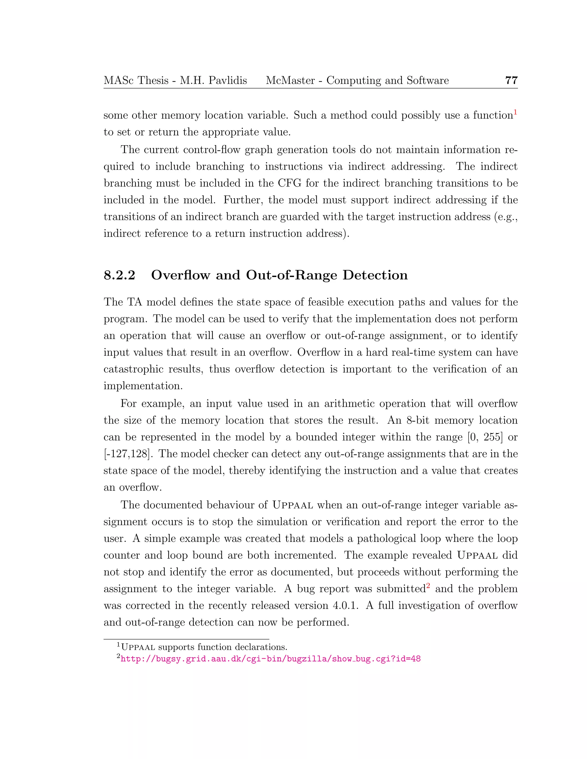 MASc Thesis - M.H. Pavlidis McMaster - Computing and Software 77
some other memory location variable. Such a method could possibly use a function1
to set or return the appropriate value.
The current control-ﬂow graph generation tools do not maintain information re-
quired to include branching to instructions via indirect addressing. The indirect
branching must be included in the CFG for the indirect branching transitions to be
included in the model. Further, the model must support indirect addressing if the
transitions of an indirect branch are guarded with the target instruction address (e.g.,
indirect reference to a return instruction address).
8.2.2 Overﬂow and Out-of-Range Detection
The TA model deﬁnes the state space of feasible execution paths and values for the
program. The model can be used to verify that the implementation does not perform
an operation that will cause an overﬂow or out-of-range assignment, or to identify
input values that result in an overﬂow. Overﬂow in a hard real-time system can have
catastrophic results, thus overﬂow detection is important to the veriﬁcation of an
implementation.
For example, an input value used in an arithmetic operation that will overﬂow
the size of the memory location that stores the result. An 8-bit memory location
can be represented in the model by a bounded integer within the range [0, 255] or
[-127,128]. The model checker can detect any out-of-range assignments that are in the
state space of the model, thereby identifying the instruction and a value that creates
an overﬂow.
The documented behaviour of Uppaal when an out-of-range integer variable as-
signment occurs is to stop the simulation or veriﬁcation and report the error to the
user. A simple example was created that models a pathological loop where the loop
counter and loop bound are both incremented. The example revealed Uppaal did
not stop and identify the error as documented, but proceeds without performing the
assignment to the integer variable. A bug report was submitted2
and the problem
was corrected in the recently released version 4.0.1. A full investigation of overﬂow
and out-of-range detection can now be performed.
1
Uppaal supports function declarations.
2
http://bugsy.grid.aau.dk/cgi-bin/bugzilla/show bug.cgi?id=48
 