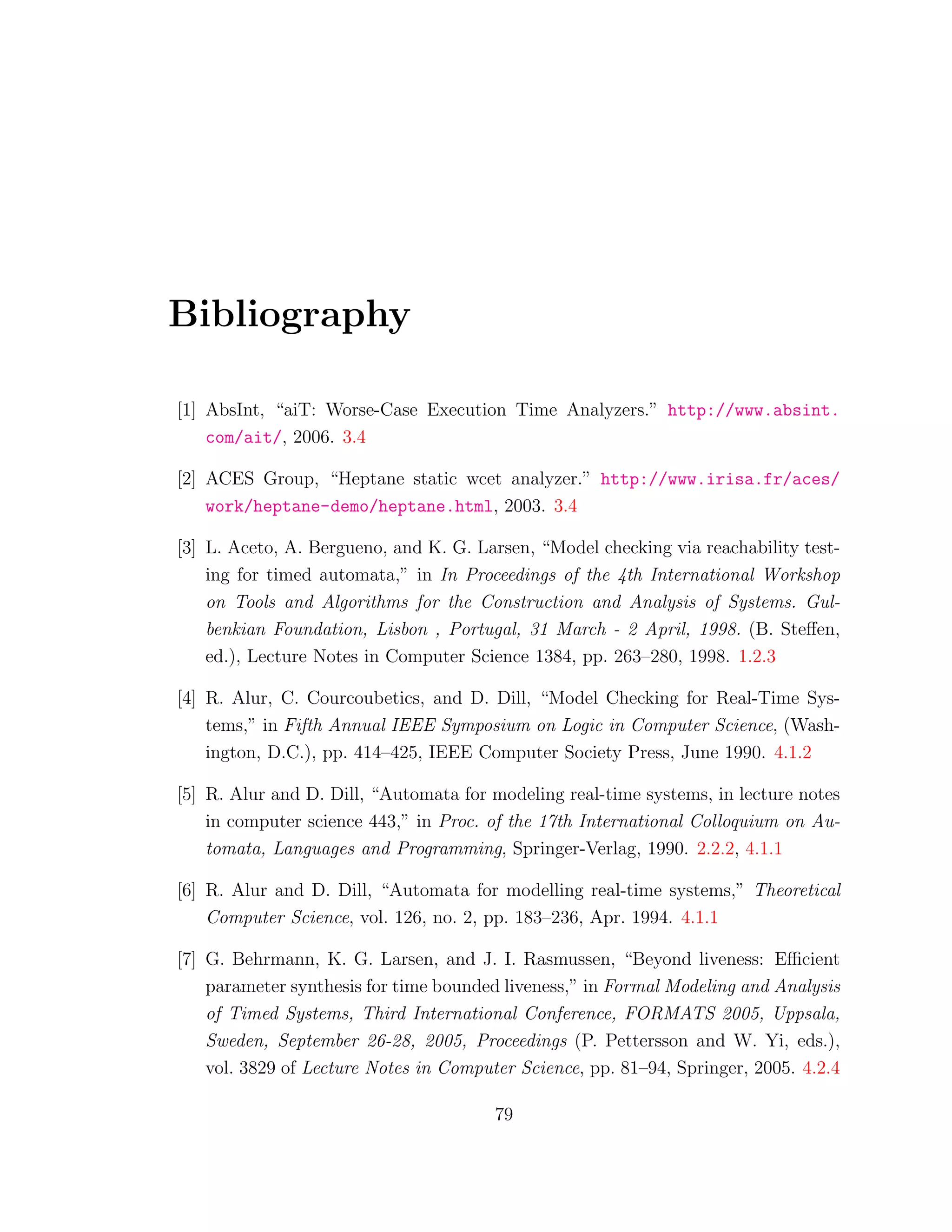 Bibliography
[1] AbsInt, “aiT: Worse-Case Execution Time Analyzers.” http://www.absint.
com/ait/, 2006. 3.4
[2] ACES Group, “Heptane static wcet analyzer.” http://www.irisa.fr/aces/
work/heptane-demo/heptane.html, 2003. 3.4
[3] L. Aceto, A. Bergueno, and K. G. Larsen, “Model checking via reachability test-
ing for timed automata,” in In Proceedings of the 4th International Workshop
on Tools and Algorithms for the Construction and Analysis of Systems. Gul-
benkian Foundation, Lisbon , Portugal, 31 March - 2 April, 1998. (B. Steﬀen,
ed.), Lecture Notes in Computer Science 1384, pp. 263–280, 1998. 1.2.3
[4] R. Alur, C. Courcoubetics, and D. Dill, “Model Checking for Real-Time Sys-
tems,” in Fifth Annual IEEE Symposium on Logic in Computer Science, (Wash-
ington, D.C.), pp. 414–425, IEEE Computer Society Press, June 1990. 4.1.2
[5] R. Alur and D. Dill, “Automata for modeling real-time systems, in lecture notes
in computer science 443,” in Proc. of the 17th International Colloquium on Au-
tomata, Languages and Programming, Springer-Verlag, 1990. 2.2.2, 4.1.1
[6] R. Alur and D. Dill, “Automata for modelling real-time systems,” Theoretical
Computer Science, vol. 126, no. 2, pp. 183–236, Apr. 1994. 4.1.1
[7] G. Behrmann, K. G. Larsen, and J. I. Rasmussen, “Beyond liveness: Eﬃcient
parameter synthesis for time bounded liveness,” in Formal Modeling and Analysis
of Timed Systems, Third International Conference, FORMATS 2005, Uppsala,
Sweden, September 26-28, 2005, Proceedings (P. Pettersson and W. Yi, eds.),
vol. 3829 of Lecture Notes in Computer Science, pp. 81–94, Springer, 2005. 4.2.4
79
 