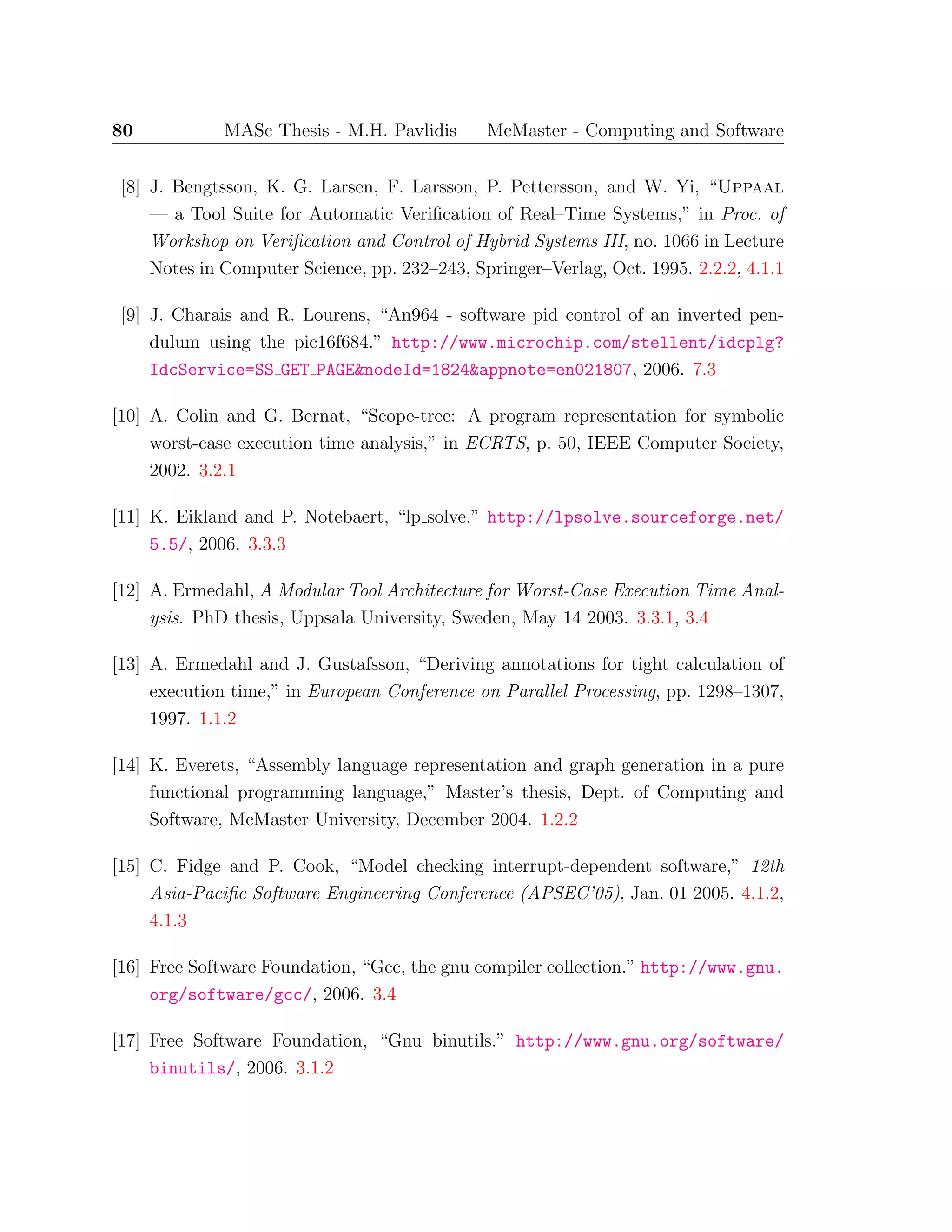 80 MASc Thesis - M.H. Pavlidis McMaster - Computing and Software
[8] J. Bengtsson, K. G. Larsen, F. Larsson, P. Pettersson, and W. Yi, “Uppaal
— a Tool Suite for Automatic Veriﬁcation of Real–Time Systems,” in Proc. of
Workshop on Veriﬁcation and Control of Hybrid Systems III, no. 1066 in Lecture
Notes in Computer Science, pp. 232–243, Springer–Verlag, Oct. 1995. 2.2.2, 4.1.1
[9] J. Charais and R. Lourens, “An964 - software pid control of an inverted pen-
dulum using the pic16f684.” http://www.microchip.com/stellent/idcplg?
IdcService=SS GET PAGE&nodeId=1824&appnote=en021807, 2006. 7.3
[10] A. Colin and G. Bernat, “Scope-tree: A program representation for symbolic
worst-case execution time analysis,” in ECRTS, p. 50, IEEE Computer Society,
2002. 3.2.1
[11] K. Eikland and P. Notebaert, “lp solve.” http://lpsolve.sourceforge.net/
5.5/, 2006. 3.3.3
[12] A. Ermedahl, A Modular Tool Architecture for Worst-Case Execution Time Anal-
ysis. PhD thesis, Uppsala University, Sweden, May 14 2003. 3.3.1, 3.4
[13] A. Ermedahl and J. Gustafsson, “Deriving annotations for tight calculation of
execution time,” in European Conference on Parallel Processing, pp. 1298–1307,
1997. 1.1.2
[14] K. Everets, “Assembly language representation and graph generation in a pure
functional programming language,” Master’s thesis, Dept. of Computing and
Software, McMaster University, December 2004. 1.2.2
[15] C. Fidge and P. Cook, “Model checking interrupt-dependent software,” 12th
Asia-Paciﬁc Software Engineering Conference (APSEC’05), Jan. 01 2005. 4.1.2,
4.1.3
[16] Free Software Foundation, “Gcc, the gnu compiler collection.” http://www.gnu.
org/software/gcc/, 2006. 3.4
[17] Free Software Foundation, “Gnu binutils.” http://www.gnu.org/software/
binutils/, 2006. 3.1.2
 