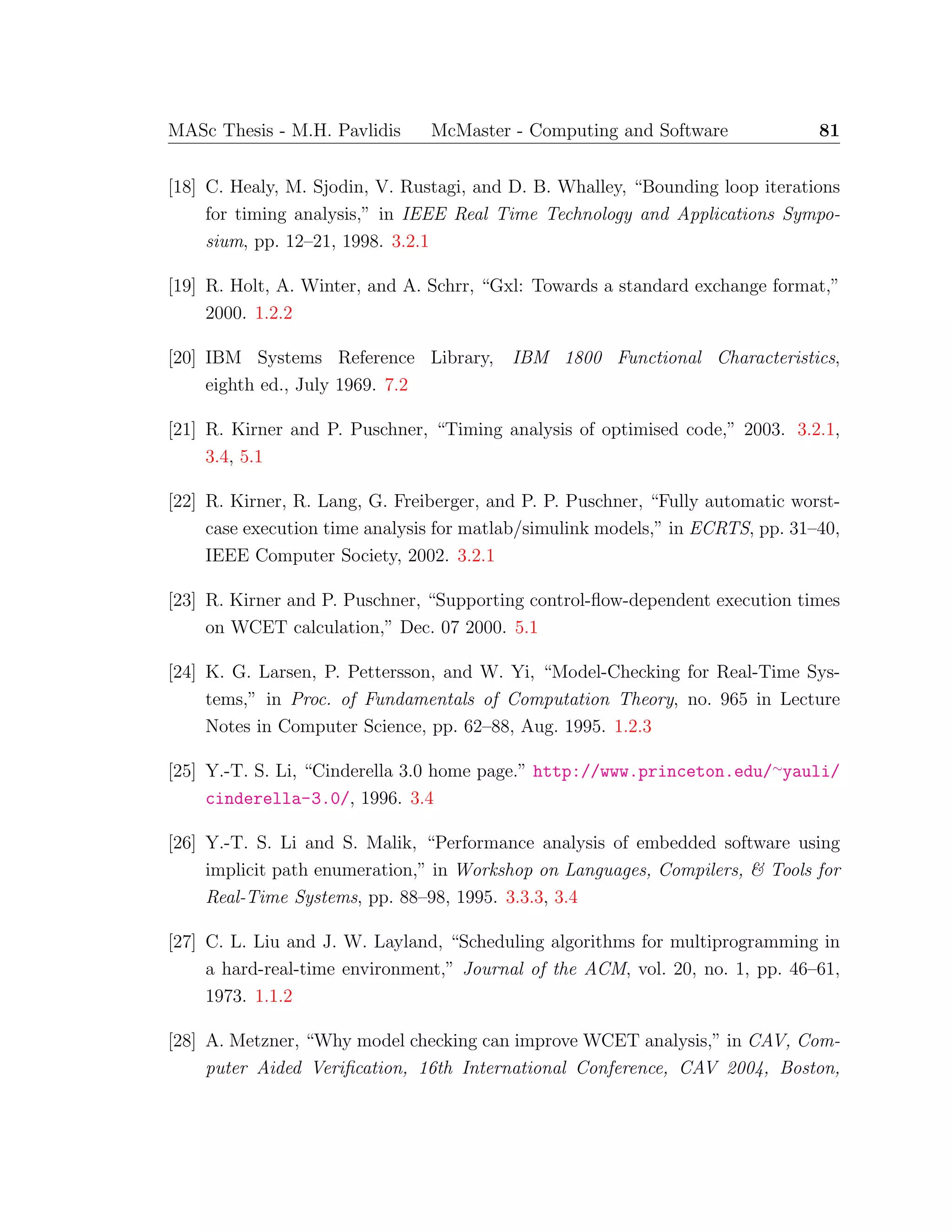 MASc Thesis - M.H. Pavlidis McMaster - Computing and Software 81
[18] C. Healy, M. Sjodin, V. Rustagi, and D. B. Whalley, “Bounding loop iterations
for timing analysis,” in IEEE Real Time Technology and Applications Sympo-
sium, pp. 12–21, 1998. 3.2.1
[19] R. Holt, A. Winter, and A. Schrr, “Gxl: Towards a standard exchange format,”
2000. 1.2.2
[20] IBM Systems Reference Library, IBM 1800 Functional Characteristics,
eighth ed., July 1969. 7.2
[21] R. Kirner and P. Puschner, “Timing analysis of optimised code,” 2003. 3.2.1,
3.4, 5.1
[22] R. Kirner, R. Lang, G. Freiberger, and P. P. Puschner, “Fully automatic worst-
case execution time analysis for matlab/simulink models,” in ECRTS, pp. 31–40,
IEEE Computer Society, 2002. 3.2.1
[23] R. Kirner and P. Puschner, “Supporting control-ﬂow-dependent execution times
on WCET calculation,” Dec. 07 2000. 5.1
[24] K. G. Larsen, P. Pettersson, and W. Yi, “Model-Checking for Real-Time Sys-
tems,” in Proc. of Fundamentals of Computation Theory, no. 965 in Lecture
Notes in Computer Science, pp. 62–88, Aug. 1995. 1.2.3
[25] Y.-T. S. Li, “Cinderella 3.0 home page.” http://www.princeton.edu/∼yauli/
cinderella-3.0/, 1996. 3.4
[26] Y.-T. S. Li and S. Malik, “Performance analysis of embedded software using
implicit path enumeration,” in Workshop on Languages, Compilers, & Tools for
Real-Time Systems, pp. 88–98, 1995. 3.3.3, 3.4
[27] C. L. Liu and J. W. Layland, “Scheduling algorithms for multiprogramming in
a hard-real-time environment,” Journal of the ACM, vol. 20, no. 1, pp. 46–61,
1973. 1.1.2
[28] A. Metzner, “Why model checking can improve WCET analysis,” in CAV, Com-
puter Aided Veriﬁcation, 16th International Conference, CAV 2004, Boston,
 
