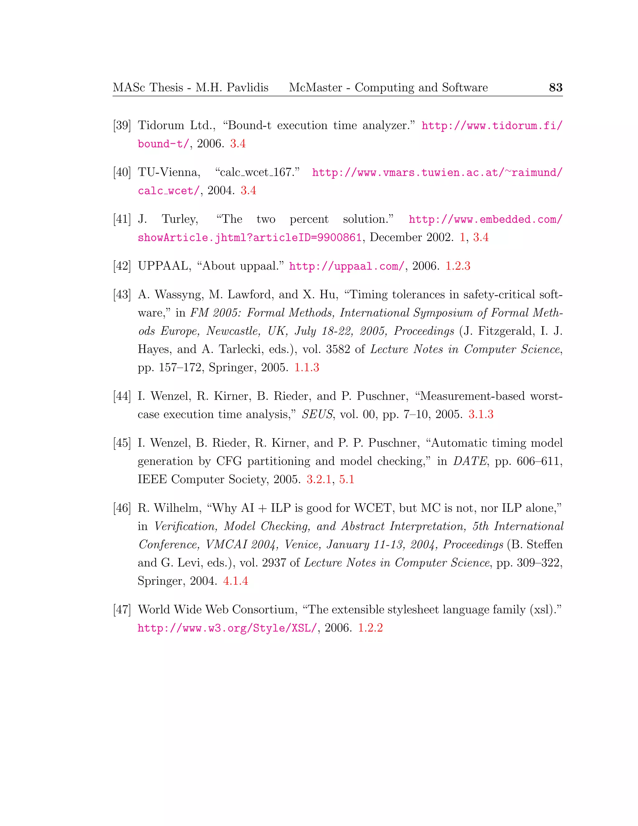MASc Thesis - M.H. Pavlidis McMaster - Computing and Software 83
[39] Tidorum Ltd., “Bound-t execution time analyzer.” http://www.tidorum.fi/
bound-t/, 2006. 3.4
[40] TU-Vienna, “calc wcet 167.” http://www.vmars.tuwien.ac.at/∼raimund/
calc wcet/, 2004. 3.4
[41] J. Turley, “The two percent solution.” http://www.embedded.com/
showArticle.jhtml?articleID=9900861, December 2002. 1, 3.4
[42] UPPAAL, “About uppaal.” http://uppaal.com/, 2006. 1.2.3
[43] A. Wassyng, M. Lawford, and X. Hu, “Timing tolerances in safety-critical soft-
ware,” in FM 2005: Formal Methods, International Symposium of Formal Meth-
ods Europe, Newcastle, UK, July 18-22, 2005, Proceedings (J. Fitzgerald, I. J.
Hayes, and A. Tarlecki, eds.), vol. 3582 of Lecture Notes in Computer Science,
pp. 157–172, Springer, 2005. 1.1.3
[44] I. Wenzel, R. Kirner, B. Rieder, and P. Puschner, “Measurement-based worst-
case execution time analysis,” SEUS, vol. 00, pp. 7–10, 2005. 3.1.3
[45] I. Wenzel, B. Rieder, R. Kirner, and P. P. Puschner, “Automatic timing model
generation by CFG partitioning and model checking,” in DATE, pp. 606–611,
IEEE Computer Society, 2005. 3.2.1, 5.1
[46] R. Wilhelm, “Why AI + ILP is good for WCET, but MC is not, nor ILP alone,”
in Veriﬁcation, Model Checking, and Abstract Interpretation, 5th International
Conference, VMCAI 2004, Venice, January 11-13, 2004, Proceedings (B. Steﬀen
and G. Levi, eds.), vol. 2937 of Lecture Notes in Computer Science, pp. 309–322,
Springer, 2004. 4.1.4
[47] World Wide Web Consortium, “The extensible stylesheet language family (xsl).”
http://www.w3.org/Style/XSL/, 2006. 1.2.2
 