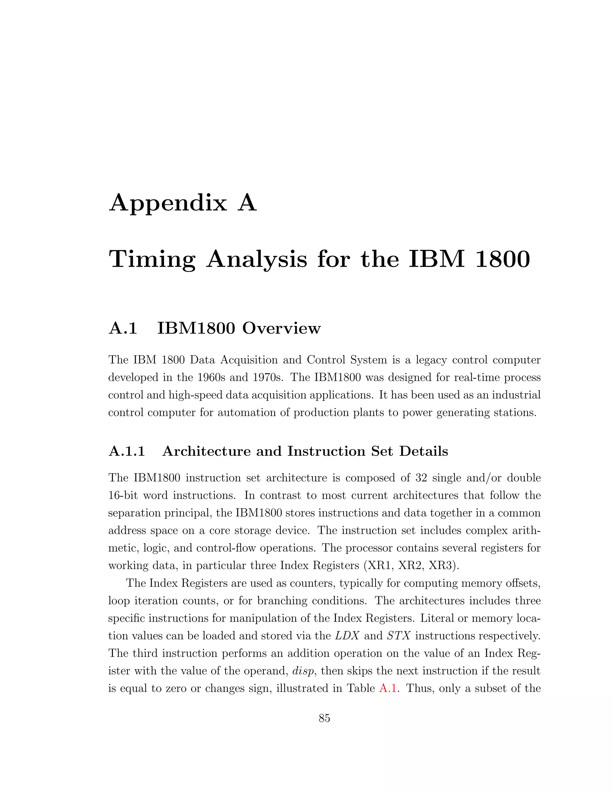 Appendix A
Timing Analysis for the IBM 1800
A.1 IBM1800 Overview
The IBM 1800 Data Acquisition and Control System is a legacy control computer
developed in the 1960s and 1970s. The IBM1800 was designed for real-time process
control and high-speed data acquisition applications. It has been used as an industrial
control computer for automation of production plants to power generating stations.
A.1.1 Architecture and Instruction Set Details
The IBM1800 instruction set architecture is composed of 32 single and/or double
16-bit word instructions. In contrast to most current architectures that follow the
separation principal, the IBM1800 stores instructions and data together in a common
address space on a core storage device. The instruction set includes complex arith-
metic, logic, and control-ﬂow operations. The processor contains several registers for
working data, in particular three Index Registers (XR1, XR2, XR3).
The Index Registers are used as counters, typically for computing memory oﬀsets,
loop iteration counts, or for branching conditions. The architectures includes three
speciﬁc instructions for manipulation of the Index Registers. Literal or memory loca-
tion values can be loaded and stored via the LDX and STX instructions respectively.
The third instruction performs an addition operation on the value of an Index Reg-
ister with the value of the operand, disp, then skips the next instruction if the result
is equal to zero or changes sign, illustrated in Table A.1. Thus, only a subset of the
85
 