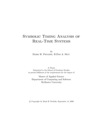 Symbolic Timing Analysis of
Real-Time Systems
By
Mark H. Pavlidis, B.Eng & Mgt.
A Thesis
Submitted to the School of Graduate Studies
in partial fulﬁlment of the requirements for the degree of
Master of Applied Science
Department of Computing and Software
McMaster University
c Copyright by Mark H. Pavlidis, September 14, 2006
 