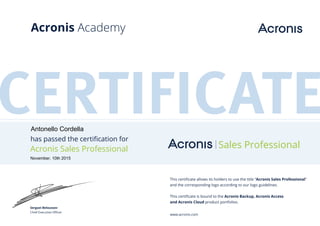 CERTIFICATEhas passed the certification for
Acronis Sales Professional Sales Professional
This certificate allows its holders to use the title “Acronis Sales Professional”
and the corresponding logo according to our logo guidelines.
This certificate is bound to the Acronis Backup, Acronis Access
and Acronis Cloud product portfolios.
www.acronis.com
Serguei Beloussov
Chief Executive Officer
Acronis Academy
Antonello Cordella
November, 10th 2015
 