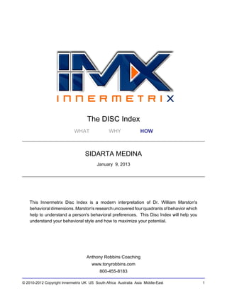 © 2010-2012 Copyright Innermetrix UK US South Africa Australia Asia Middle-East 1
The DISC Index
WHAT WHY HOW
SIDARTA MEDINA
January 9, 2013
This Innermetrix Disc Index is a modern interpretation of Dr. William Marston's
behavioral dimensions. Marston's research uncovered four quadrants of behavior which
help to understand a person's behavioral preferences. This Disc Index will help you
understand your behavioral style and how to maximize your potential.
Anthony Robbins Coaching
www.tonyrobbins.com
800-455-8183
 