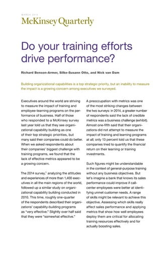 Executives around the world are striving
to measure the impact of training and
employee-learning programs on the per-
formance of business. Half of those
who responded to a McKinsey survey
last year told us that they see organi-
zational capability building as one
of their top strategic priorities, but
many said their companies could do better.
When we asked respondents about
their companies’ biggest challenge with
training programs, we found that the
lack of effective metrics appeared to be
a growing concern.
The 2014 survey,1 analyzing the attitudes
and experiences of more than 1,400 exec-
utives in all the main regions of the world,
followed up a similar study on organi-
zational capability building conducted in
2010. This time, roughly one-quarter
of the respondents described their organi-
zations’ capability-building programs
as “very effective.” Slightly over half said
that they were “somewhat effective.”
A preoccupation with metrics was one
of the most striking changes between
the two surveys: in 2014, a greater number
of respondents said the lack of credible
metrics was a business challenge (exhibit).
Almost one-fifth said that their organi-
zations did not attempt to measure the
impact of training and learning programs
at all; only 13 percent told us that these
companies tried to quantify the financial
return on their learning or training
investments.
Such figures might be understandable
in the context of general-purpose training
without any business objectives. But
let’s imagine a bank that knows its sales
performance could improve if call-
center employees were better at identi-
fying unmet customer needs. A range
of skills might be relevant to achieve this
objective. Assessing which skills really
affect sales performance and applying
metrics that show how well employees
deploy them are critical for allocating
training resources effectively and for
actually boosting sales.
Richard Benson-Armer, Silke-Susann Otto, and Nick van Dam
Building organizational capabilities is a top strategic priority, but an inability to measure
the impact is a growing concern among executives we surveyed.
Do your training efforts
drive performance?
M A R C H 2 0 1 5
 